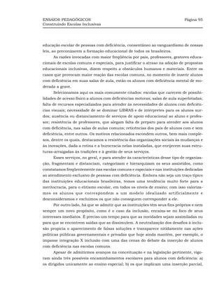 ENSAIOS PEDAGÓGICOS                                                          Página 95
Construindo Escolas Inclusivas




educação escolar de pessoas com deficiência, consentâneo ao vanguardismo de nossas
leis, ao preconizarem a formação educacional de todos os brasileiros.
     As razões invocadas com maior freqüência por pais, professores, gestores educa-
cionais de escolas comuns e especiais, para justificar o atraso na adoção de propostas
educacionais inclusivas, dizem respeito a obstáculos humanos e materiais. Entre os
casos que provocam maior reação das escolas comuns, no momento de inserir alunos
com deficiência em suas salas de aula, estão os alunos com deficiência mental de mo-
derada a grave.
     Selecionamos aqui os mais comumente citados: escolas que carecem de possibi-
lidades de acesso físico a alunos com deficiências motoras; salas de aula superlotadas;
falta de recursos especializados para atender às necessidades de alunos com deficiên-
cias visuais; necessidade de se dominar LIBRAS e de intérpretes para os alunos sur-
dos; ausência ou distanciamento de serviços de apoio educacional ao aluno e profes-
sor; resistência de professores, que alegam falta de preparo para atender aos alunos
com deficiência, nas salas de aulas comuns; reticências dos pais de alunos com e sem
deficiência, entre outros. Os motivos relacionados escondem outros, bem mais comple-
xos, dentre os quais, destacamos a resistência das organizações sociais às mudanças e
às inovações, dada a rotina e a burocracia nelas instaladas, que enrijecem suas estru-
turas-arraigadas às tradições e à gestão de seus serviços.
     Esses serviços, no geral, e para atender às características desse tipo de organiza-
ção, fragmentam e distanciam, categorizam e hierarquizam os seus assistidos, como
constatamos freqüentemente nas escolas comuns e especiais e nas instituições dedicadas
ao atendimento exclusivo de pessoas com deficiência. Embora não seja um traço típico
das instituições educacionais brasileiras, temos uma tendência muito forte para a
meritocracia, para o elitismo escolar, em todos os níveis de ensino; com isso valoriza-
mos os alunos que correspondem a um modelo idealizado artificialmente e
desconsideramos e excluímos os que não conseguem corresponder a ele.
     Por outro lado, há que se admitir que as instituições têm seus fins próprios e nem
sempre um novo propósito, como é o caso da inclusão, encaixa-se no foco de seus
interesses imediatos. É preciso um tempo para que as novidades sejam assimiladas ou
para que se encontrem saídas que as dissimulem. A neutralização dos desafios à inclu-
são propicia o aparecimento de falsas soluções e transparece nitidamente nas ações
políticas públicas governamentais e privadas que hoje ainda mantêm, por exemplo, o
impasse integração X inclusão com uma das cenas do debate da inserção de alunos
com deficiência nas escolas comuns.
     Apesar de admitirmos avanços na conceituação e na legislação pertinente, vigo-
ram ainda três possíveis encaminhamentos escolares para alunos com deficiência: a)
os dirigidos unicamente ao ensino especial; b) os que implicam uma inserção parcial,
 