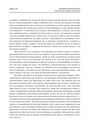 Página 96                                                    ENSAIOS PEDAGÓGICOS
                                                        Construindo Escolas Inclusivas




ou melhor, a integração de alunos em salas de aula de escolas comuns, mas na condi-
ção de estarem preparados e aptos a freqüentá-las e c) os que determinam a inclusão
total e incondicional de todos os alunos com deficiência no ensino regular, provocando
a transformação das escolas para atender às suas diferenças e as dos demais colegas,
sem deficiência. A coexistência de situações intermediárias de inserção com as que
têm, verdadeiramente, o propósito de incluir todos os alunos, cria impasses e mantém
o uso das medidas paliativas de inserção que se arrastam, desde os anos 90, alimen-
tando infindáveis polêmicas. No nosso entender, a dificuldade de se ultrapassar o sen-
tido tradicional da Educação Especial, que se destinava anteriormente a substituir o
ensino regular comum, quando o aluno não estava em condições ou não as tinha (?)
para enfrentar os rigores e exigências do processo escolar das escolas comuns, é um
dos maiores entraves.
     Nosso convívio com as pessoas com deficiência nas escolas comuns é recente e
gera ainda muito receio entre os que as compõem. O preconceito justifica nossas práti-
cas de distanciamento dessas pessoas, devido às suas características pessoais (como
também ocorre com outras minorias), que passam a ser o alvo de nosso descrédito e
têm reduzidas as oportunidades de se fazerem conhecer e as possibilidades de convive-
rem com seus colegas de turma, sem deficiência. Desconsideramos, nas escolas co-
muns e especiais, o fato de a pessoa com deficiência ser uma legítima detentora do
direito à educação, a tal ponto que não celebramos a sua nova identidade escolar – a de
aluno comum e não mais a de aluno da Educação Especial, unicamente!
     Há ainda a considerar os territórios corporativos dos profissionais ligados à Edu-
cação Especial. Eles lutam por conservar seus privilégios, identidades corporativas e o
reconhecimento social, que adquiriram em todos esses anos. Não admitem que sua
formação se descaracterize, suas práticas sejam abaladas pela inclusão, temendo per-
der seus espaços, duramente conquistados, de uma hora para outra. Com isso ficam
cegos diante do que a inclusão lhes propiciaria, desde que conseguissem admitir o
caráter complementar conferido à Educação Especial, pela nossa Constituição, quando
propõe o atendimento educacional especializado. De fato, em seu art. 208, fica estabe-
lecido que o dever do Estado com a educação será efetivado mediante a garantia de: [...]
“atendimento educacional especializado aos portadores de deficiência, preferencialmente
na rede regular de ensino”. Na visão inclusiva de nossa Constituição, esse atendimento
implica a ressignificação da Educação Especial, pois é aquele que complementa, mas
não substitui o que é ensinado em sala de aula a todos os alunos com e sem deficiência,
garantindo a inclusão de alunos com deficiência nas escolas comuns; ele deve estar
disponível em todos os níveis de ensino (do básico ao superior), destinando-se à elimi-
nação das barreiras que as pessoas com deficiência têm para se relacionarem com o
meio externo.
 