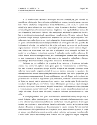 ENSAIOS PEDAGÓGICOS                                                          Página 97
Construindo Escolas Inclusivas




        A Lei de Diretrizes e Bases da Educação Nacional - LDBEN/96, por sua vez, ao
considerar a Educação Especial uma modalidade de ensino, caminha para o mesmo
fim e reforça a natureza complementar desse atendimento. Assim sendo, os alunos com
deficiência, especialmente os que estão em idade de cursar o Ensino Fundamental,
devem obrigatoriamente ser matriculados e freqüentar com regularidade as turmas de
sua faixa etária, nas escolas comuns e ter assegurado, em horário oposto aos das au-
las, o atendimento educacional especializado complementar. Deixam, então, de fazer
parte dos antigos serviços especializados de ensino da Educação Especial (classes, es-
colas especiais, salas de recursos e outros) para fins de escolarização. O entendimento
de que o atendimento educacional especializado é um pressuposto e é uma garantia da
inclusão de alunos com deficiência já seria suficiente para que os professores
especializados e membros de outras corporações profissionais, assim como os dirigen-
tes e líderes de instituições e os pais não se afligissem tanto, temendo os riscos de
perderem seus lugares e domínios na área. A inclusão escolar impõe a abertura de
novas frentes de trabalho especializado, mas só conseguem percebê-las e encontrá-las
os que conseguem se desvencilhar das amarras do passado e vislumbrar o futuro,
como tempo de novos desafios, conquistas, mudanças de toda ordem.
        Sabemos da necessidade e da urgência de se enfrentar o desafio da inclusão
escolar e de colocar em ação os meios pelos quais ela verdadeiramente se concretiza.
Por isso, temos de recuperar o tempo perdido, arregaçar as mangas e promover uma
reforma estrutural e organizacional de nossas escolas comuns e especiais. Ao
conservadorismo dessas instituições precisamos responder com novas propostas, que
demonstram nossa capacidade de nos mobilizarmos para pôr fim ao protecionismo, ao
paternalismo e a todos os argumentos que pretendem justificar a nossa incapacidade
de fazer jus ao que todo e qualquer aluno merece: uma escola capaz de oferecer-lhe
condições de aprender, na convivência com as diferenças e que valoriza o que consegue
entender do mundo e de si mesmo. As práticas escolares inclusivas são emancipadoras
e reconduzem os alunos “diferentes”, entre os quais os que têm deficiência mental, ao
“lugar do saber”, de que foram excluídos, na escola comum e no atendimento ou fora
dela.
        A condição primeira para que a inclusão deixe de ser uma ameaça ao que hoje a
escola defende e adota habitualmente como prática pedagógica é abandonar tudo o que
a leva a tolerar as pessoas com deficiência, nas turmas comuns, por meio de arranjos
criados para manter as aparências de “bem intencionada”, sempre atribuindo a esses
alunos o fracasso, a incapacidade de acompanhar o ensino comum. Para se reverter
esse sentimento de superioridade em relação ao outro, especialmente quando se trata
de alunos com deficiência mental, a escola terá de enfrentar a si mesma, reconhecendo
o modo como produz as diferenças nas salas de aula: se agrupando-as por categorias
 