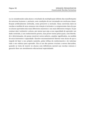 Página 98                                                  ENSAIOS PEDAGÓGICOS
                                                      Construindo Escolas Inclusivas




ou se considerando cada aluno o resultado da multiplicação infinita das manifestações
da natureza humana e, portanto, sem condições de ser encaixado em nenhuma classi-
ficação artificialmente atribuída, como prescreve a inclusão. Essa conversão dará às
escolas a medida de seus avanços com relação à inclusão e a compreensão clara de que
os alunos aprendem das mais diferentes maneiras e nos mais diferentes tempos. E que
ensinar não é submeter o aluno, por menor que seja a sua capacidade de aprender um
dado conteúdo, a um conhecimento pronto, mas prover meios pelos quais, com liberda-
de e determinação, ele possa construir novos saberes, ampliar significados, na medida
de seus interesses e capacidade. Envolve necessariamente libertar esse aluno do que o
impede de fazer o seu próprio caminho, pelas trilhas do conhecimento e de valorizar
todo o seu esforço para aprender. Eis aí um dos pontos cruciais a serem discutidos,
quando se trata de inserir os alunos com deficiência mental nas escolas comuns e
garantir-lhes um atendimento educacional especializado.
 