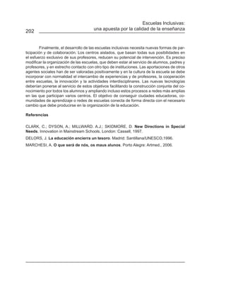 Escuelas Inclusivas:
                                       una apuesta por la calidad de la enseñanza
202


         Finalmente, el desarrollo de las escuelas inclusivas necesita nuevas formas de par-
ticipación y de colaboración. Los centros aislados, que basan todas sus posibilidades en
el esfuerzo exclusivo de sus profesores, reducen su potencial de intervención. Es preciso
modificar la organización de las escuelas, que deben estar al servicio de alumnos, padres y
profesores, y en estrecho contacto con otro tipo de instituciones. Las aportaciones de otros
agentes sociales han de ser valoradas positivamente y en la cultura de la escuela se debe
incorporar con normalidad el intercambio de experiencias y de profesores, la cooperación
entre escuelas, la innovación y la actividades interdisciplinares. Las nuevas tecnologías
deberían ponerse al servicio de estos objetivos facilitando la construcción conjunta del co-
nocimiento por todos los alumnos y ampliando incluso estos procesos a redes más amplias
en las que participan varios centros. El objetivo de conseguir ciudades educadoras, co-
munidades de aprendizaje o redes de escuelas conecta de forma directa con el necesario
cambio que debe producirse en la organización de la educación.

Referencias

CLARK, C.; DYSON, A.; MILLWARD. A.J.; SKIDMORE, D. New Directions in Special
Needs. Innovation in Mainstream Schools. London: Cassell, 1997.
DELORS, J. La educación encierra un tesoro. Madrid: Santillana/UNESCO,1996.
MARCHESI, A. O que será de nós, os maus alunos. Porto Alegre: Artmed., 2006.
 