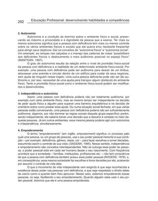 292       Educação Profissional: desenvolvendo habilidades e competências


2. Autonomia
         Autonomia é a condição de domínio sobre o ambiente físico e social, preser-
vando ao máximo a privacidade e a dignidade da pessoa que a exerce. Ter mais ou
menos autonomia significa que a pessoa com deficiência tem mais ou menos controle
sobre os vários ambientes físicos e sociais que ela queira e/ou necessite freqüentar
para atingir seus objetivos. Daí os conceitos de “autonomia física” e “autonomia social”.
Um exemplo: as rampas nas calçadas e o manejo das cadeiras de rodas “possibilitam
aos deficientes físicos o deslocamento o mais autônomo possível no espaço físico”
(MANTOAN, 1997).
         O grau de autonomia resulta da relação entre o nível de prontidão físico-social
da pessoa com deficiência e a realidade de um determinado ambiente físico-social. Por
exemplo, uma pessoa com deficiência pode ser autônoma para descer de um ônibus,
atravessar uma avenida e circular dentro de um edifício para cuidar de seus negócios,
sem ajuda de ninguém nesse trajeto. Uma outra pessoa deficiente pode não ser tão au-
tônomo e, por isso, necessitar de uma ajuda para transpor algum obstáculo do ambiente
físico. Tanto a prontidão físico-social como o ambiente físico-social podem ser modifica-
dos e desenvolvidos.

3. Independência e autonomia
        Assim, uma pessoa com deficiência poderia não ser totalmente autônoma, por
exemplo num certo ambiente físico, mas ao mesmo tempo ser independente na decisão
de pedir ajuda física a alguém para superar uma barreira arquitetônica e na decisão de
orientá-lo sobre como prestar essa ajuda. Ou numa situação social fechada, em que várias
pessoas estão conversando, uma pessoa com deficiência poderia não ser suficientemente
autônoma, digamos, por não dominar as regras sociais daquele grupo específico; porém,
sendo independente, ela saberia tomar uma decisão que a deixaria à vontade no meio da-
quelas pessoas. Já em outros ambientes, essa mesma pessoa poderia agir com autonomia
e independência, simultaneamente.

4. Empoderamento
       O termo “empoderamento” (em inglês, empowerment) significa «o processo pelo
qual uma pessoa, ou um grupo de pessoas, usa o seu poder pessoal inerente à sua condi-
ção – por exemplo: deficiência, gênero, idade, cor – para fazer escolhas e tomar decisões,
assumindo assim o controle de sua vida» (SASSAKI, 1995). Nesse sentido, independência
e empoderamento são conceitos interdependentes. Não se outorga esse poder às pesso-
as; o poder pessoal está em cada ser humano desde o seu nascimento. Com freqüência
acontece que a sociedade – famílias, instituições, profissionais etc. – não tem consciência
de que a pessoa com deficiência também possui esse poder pessoal (ROGERS, 1978), e,
em conseqüência, essa mesma sociedade faz escolhas e toma decisões por ela, acabando
por assumir o controle da vida dela.
       O que o movimento de vida independente vem exigindo é que seja reconhecida a
existência desse poder nas pessoas com deficiência, e que seja respeitado o direito delas
de usá-lo como e quando bem lhes aprouver. Nesse caso, estamos empoderando essas
pessoas, ou seja, facilitando o seu empoderamento. Quando alguém sabe usar o seu po-
der pessoal, dizemos que ele é uma pessoa empoderada.
 