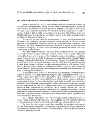 III Seminário Nacional de Formação de Gestores e Educadores
                                                                                      293


IV - Políticas de Educação Profissional e Colocação no Trabalho

        Entre os anos de 1997 e 2002, fui consultor de educação profissional inclusiva em
dois estados simultaneamente, Paraná e Goiás, tendo como missão orientar equipes de
profissionais e co-elaborar documentos técnicos a respeito de uma política estadual de
emprego para pessoas com deficiência. No Paraná, a iniciativa desse processo foi da Se-
cretaria de Estado da Educação em interface com a Secretaria de Estado do Emprego e
Relações do Trabalho, enquanto que em Goiás a iniciativa coube à hoje extinta Secretaria
de Estado da Cidadania e Trabalho.
        O processo de elaboração foi desencadeado por meio de inúmeras reuniões
técnicas locais, encontros regionais, palestras, cursos, seminários e fóruns. As dis-
cussões foram feitas tanto no sentido vertical (de cima para baixo e vice-versa) como
no sentido horizontal (envolvendo entidades, empresas e órgãos públicos em cada
município e/ou região). Os fóruns constituíram espaços para os debates de finalização
e aprovação de documentos.
        Nos dois estados em questão, foi organizada, democraticamente, uma espécie
de comitê intersetorial, representativo do primeiro setor, do segundo setor e do terceiro
setor, obtendo-se assim uma representatividade plena das comunidades e sociedades,
capaz de falar por todo o estado. Um dos documentos produzidos foi intitulado “Subsí-
dios sobre a Situação Educacional e Profissional das Pessoas com Deficiência no Esta-
do do Paraná” (2001), e o outro recebeu o nome de “Política de Educação Profissional
e Geração de Emprego e Renda para Pessoas com Deficiência do Estado de Goiás”
(2000). No caso goiano, houve um segundo documento, conhecido como a Carta de
Goiás, assinado pelas principais autoridades goianas representando Secretarias, Sis-
tema S, instituições, entre outras.
        O processo para se chegar aos documentos finais sempre foi pautado pelo para-
digma da inclusão social. Segundo esse paradigma, cabe à sociedade modificar suas es-
truturas e seus valores éticos, a fim de que se torne capaz de acolher todos os segmentos
populacionais que compõem a diversidade humana e todas as diferenças que distinguem
uma pessoa da outra. Nenhuma característica ou condição pessoal é aceita como des-
culpa para que a sociedade possa classificar, rotular e separar certos grupos de pessoas
de seus sistemas gerais. Esse ponto é fundamental, tornando-se o grande diferencial dos
debates e ações inclusivistas em comparação com os debates e ações tradicionais, as
quais se moldaram pelo paradigma da integração social. Segundo tal paradigma, cabe às
pessoas que forem diferentes da maioria da população adaptarem-se às normas pré-esta-
belecidas; cabe-lhes tornarem-se capazes apesar de possuírem esta ou aquela limitação
como resultado de deficiências.
        De acordo com o novo olhar, esse novo prisma pelo qual devemos construir uma so-
ciedade inclusiva, o tema “empregabilidade e capacitação profissional” precisa ser abordado
e implementado, inserindo-se num contexto mais amplo, que extrapola o tema em si.
        Ao longo de vários anos e meses, tive o privilégio de participar como consul-
tor nas duas equipes estaduais, ora ensinando, ora aprendendo. Dessa experiência
transcrevo uma síntese dividindo-a em “Empregabilidade”, “Capacitação profissional” e
“Barreiras à empregabilidade”.
 