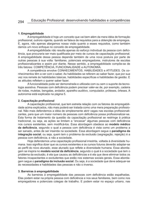 294       Educação Profissional: desenvolvendo habilidades e competências


1. Empregabilidade
         A empregabilidade é hoje um conceito que vai bem além da mera idéia de formação
profissional, outrora vigente, quando se falava de requisitos para a obtenção de empregos.
E, agora, não apenas alargamos nossa visão quanto a esses requisitos, como também
damos um novo enfoque no conceito de empregabilidade.
         A empregabilidade não resulta apenas do esforço individual da pessoa com defici-
ência, que procuraria ser mais qualificada por meio de cursos de capacitação profissional.
A empregabilidade dessa pessoa depende também de uma nova postura por parte de
outras pessoas à sua volta: familiares, potenciais empregadores, instrutores de escolas
profissionalizantes e assim por diante. Nesse sentido, a empregabilidade compõe-se de
três fatores: COMPETÊNCIA, FUNCIONALIDADE e AUTONOMIA.
         A competência envolve CONHECIMENTOS, HABILIDADES e ATITUDES. Os co-
nhecimentos têm a ver com o saber. As habilidades se referem ao saber fazer, que por sua
vez nos remete às habilidades básicas, habilidades específicas e habilidades de gestão. E
as atitudes refletem o querer saber fazer.
         A funcionalidade pode ser demonstrada e utilizada com ou sem o suporte da tecno-
logia assistiva. Pessoas com deficiência podem precisar valer-se de, por exemplo, cadeira
de rodas, muletas, bengalas, andador, aparelho auditivo, computador, próteses, órteses. A
autonomia está explicada na página 5.

2. Capacitação profissional
        A capacitação profissional, que tem estreita relação com os fatores de empregabili-
dade acima explicados, não mais poderá ser tratada como uma mera preparação profissio-
nal. Não mais defendemos a idéia de simplesmente abrir vagas nas escolas profissionali-
zantes, para que um maior número de pessoas com deficiência possa profissionalizar-se.
Esta forma de tratamento da questão da capacitação profissional se restringe à prática
tradicional, ou seja, as ações se limitam a “encaixar” algumas pessoas com deficiência
nos cursos existentes, sem modificá-los. Essa abordagem obedece ao modelo médico
da deficiência, segundo o qual a pessoa com deficiência é vista como um problema a
ser sanado, antes de ser inserida na sociedade. Essa abordagem segue o paradigma da
integração social, ou seja, quem tem o problema da exclusão (segregação, rejeição) é a
pessoa com deficiência, e não a sociedade.
        Hoje defendemos uma capacitação profissional irrestrita, voltada à diversidade hu-
mana. Isso significa dizer que os cursos existentes e os cursos futuros deverão adaptar-se
ao perfil do novo alunado, esse alunado que reflete a diversidade humana. Essa aborda-
gem se inspira no modelo social da deficiência, segundo o qual é a sociedade que tem o
problema da exclusão, é ela que causou as deficiências e é ela que deve eliminar todos os
fatores incapacitantes e excludentes que estão nos sistemas sociais gerais. Essa aborda-
gem segue o paradigma da inclusão social. Ou seja, é a sociedade que deve adequar-se
às necessidades e habilidades das pessoas e não o inverso.

3. Barreiras à empregabilidade
       As barreiras à empregabilidade das pessoas com deficiência estão espalhadas.
Elas podem estar na própria pessoa com deficiência e nos seus familiares, bem como nos
empregadores e potenciais colegas de trabalho. E podem estar no espaço urbano, nas
 