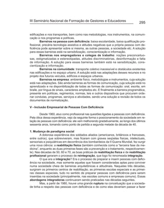 III Seminário Nacional de Formação de Gestores e Educadores
                                                                                        295


edificações e nos transportes, bem como nas metodologias, nos instrumentos, na comuni-
cação e nos programas e políticas.
         Barreiras na pessoa com deficiência: baixa escolaridade, baixa qualificação pro-
fissional, precária tecnologia assistiva e atitudes negativas que a própria pessoa com de-
ficiência pode apresentar sobre si mesma, as outras pessoas, a sociedade etc. A solução
para essas barreiras está na sensibilização, conscientização e informação.
         Barreiras nos empregadores e colegas de trabalho: noções preconceituo-
sas, estigmatizadas e estereotipadas, atitudes discriminatórias, desinformação e falta
de informação. A solução para essas barreiras também está na sensibilização, cons-
cientização e informação.
         Barreiras na comunidade: transporte coletivo inacessível e obstáculos existentes
nas edificações e no espaço urbano. A solução está nas adaptações desses recursos e no
projeto dos futuros veículos, edifícios e espaços urbanos.
         Barreiras na empresa: ambiente físico, metodologias e instrumentos, cuja solução
está nas adaptações. São ainda barreiras as formas de comunicação, cuja solução está no
aprendizado e na disponibilização de todas as formas de comunicação: oral, escrita, em
braile, por língua de sinais, caracteres ampliados etc. E finalmente a barreira programática,
presente em políticas, regimentos, normas, leis e outros dispositivos que procuram orde-
nar condutas, programas, serviços e atividades, sendo uma solução a revisão de todos os
documentos de normatização.

V - Inclusão Empresarial de Pessoas Com Deficiência

        Desde 1960, atuo como profissional nas questões ligadas a pessoas com deficiência.
Pela ótica dessa experiência, vejo da seguinte forma o posicionamento da sociedade em re-
lação às pessoas com deficiência: ele vem melhorando gradativamente, ao longo dos últimos
sessenta anos, tomando como ponto de partida a segunda metade da década de 40.

1. Mudança de paradigma social
         A dolorosa experiência dos soldados aliados (americanos, britânicos e franceses,
entre outros), que sobreviveram, mas ficaram com graves seqüelas físicas, intelectuais,
sensoriais e psiquiátricas em decorrência dos bombardeios da II Guerra Mundial, fez surgir
uma nova ciência: a reabilitação física (também conhecida como a “terceira fase da me-
dicina”, enquanto as duas primeiras fases são a prevenção e o tratamento, respectivamen-
te). Nas décadas de 50, 60 e 70, as boas práticas de reabilitação física e de reabilitação
profissional geraram o processo de reintegração, que logo foi renomeada integração.
         O que era a integração? Era o processo de preparar e inserir pessoas com defici-
ência na sociedade, mas somente aquelas que fossem consideradas aptas para conviver
numa sociedade cheia de barreiras arquitetônicas e atitudinais. Naquelas três décadas,
surgiram os primeiros centros de reabilitação, as primeiras escolas especiais e as primei-
ras classes especiais, tudo no sentido de preparar pessoas com deficiência para serem
inseridas na sociedade (principalmente, nas escolas comuns e empresas comuns). Essas
abordagens integradoras continuaram sendo praticadas nas décadas seguintes.
         Mas, a partir de 1980, houve uma grande ruptura na conceituação que a socieda-
de tinha a respeito das pessoas com deficiência e de como elas deveriam passar a fazer
 