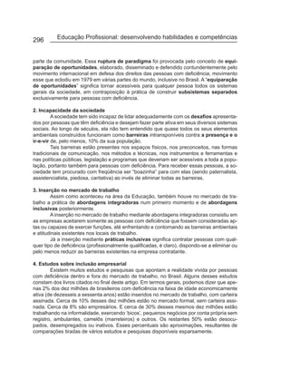 296        Educação Profissional: desenvolvendo habilidades e competências


parte da comunidade. Essa ruptura de paradigma foi provocada pelo conceito de equi-
paração de oportunidades, elaborado, disseminado e defendido contundentemente pelo
movimento internacional em defesa dos direitos das pessoas com deficiência, movimento
esse que eclodiu em 1979 em várias partes do mundo, inclusive no Brasil. A “equiparação
de oportunidades” significa tornar acessíveis para qualquer pessoa todos os sistemas
gerais da sociedade, em contraposição à prática de construir subsistemas separados
exclusivamente para pessoas com deficiência.

2. Incapacidade da sociedade
         A sociedade tem sido incapaz de lidar adequadamente com os desafios apresenta-
dos por pessoas que têm deficiência e desejam fazer parte ativa em seus diversos sistemas
sociais. Ao longo de séculos, ela não tem entendido que quase todos os seus elementos
ambientais construídos funcionam como barreiras intransponíveis contra a presença e o
ir-e-vir de, pelo menos, 10% da sua população.
         Tais barreiras estão presentes nos espaços físicos, nos preconceitos, nas formas
tradicionais de comunicação, nos métodos e técnicas, nos instrumentos e ferramentas e
nas políticas públicas, legislação e programas que deveriam ser acessíveis a toda a popu-
lação, portanto também para pessoas com deficiência. Para receber essas pessoas, a so-
ciedade tem procurado com freqüência ser “boazinha” para com elas (sendo paternalista,
assistencialista, piedosa, caritativa) ao invés de eliminar todas as barreiras.

3. Inserção no mercado de trabalho
        Assim como aconteceu na área da Educação, também houve no mercado de tra-
balho a prática de abordagens integradoras num primeiro momento e de abordagens
inclusivas posteriormente.
        A inserção no mercado de trabalho mediante abordagens integradoras consistiu em
as empresas aceitarem somente as pessoas com deficiência que fossem consideradas ap-
tas ou capazes de exercer funções, até enfrentando e contornando as barreiras ambientais
e atitudinais existentes nos locais de trabalho.
        Já a inserção mediante práticas inclusivas significa contratar pessoas com qual-
quer tipo de deficiência (profissionalmente qualificadas, é claro), dispondo-se a eliminar ou
pelo menos reduzir as barreiras existentes na empresa contratante.

4. Estudos sobre inclusão empresarial
        Existem muitos estudos e pesquisas que apontam a realidade vivida por pessoas
com deficiência dentro e fora do mercado de trabalho, no Brasil. Alguns desses estudos
constam dos livros citados no final deste artigo. Em termos gerais, podemos dizer que ape-
nas 2% dos dez milhões de brasileiros com deficiência na faixa de idade economicamente
ativa (de dezesseis a sessenta anos) estão inseridos no mercado de trabalho, com carteira
assinada. Cerca de 10% desses dez milhões estão no mercado formal, sem carteira assi-
nada. Cerca de 8% são empresários. E cerca de 30% desses mesmos dez milhões estão
trabalhando na informalidade, exercendo ‘bicos’, pequenos negócios por conta própria sem
registro, ambulantes, camelôs (marreteiros) e outros. Os restantes 50% estão desocu-
pados, desempregados ou inativos. Esses percentuais são aproximações, resultantes de
comparações tiradas de vários estudos e pesquisas disponíveis esparsamente.
 