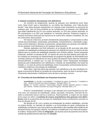 III Seminário Nacional de Formação de Gestores e Educadores
                                                                                                        297


5. Impacto econômico das pessoas com deficiência
         Ao contrário de antigamente, quando as pessoas com deficiência eram tidas
como “peso morto” para a sociedade ou, na melhor das hipóteses, uma “mão-de-obra
barata”, hoje estas pessoas representam um impacto muito importante na economia de
qualquer país. Isso se torna evidente ao se considerarem as pessoas com deficiência
que estão trabalhando (os 2% com carteira assinada, os 10% sem carteira assinada, os
8% empresários e os 30% que trabalham no mercado informal). Podemos imaginar o
impacto econômico adicional que haveria se os outros 50% viessem a trabalhar, em vez
de continuarem desocupados.
         Há mais de vinte anos, já foram devidamente pesquisados e comprovados os altos
índices de produtividade, assiduidade, pontualidade, companheirismo, criatividade e segu-
rança contra acidentes e doenças ocupacionais, apresentados por pessoas com deficiên-
cia em qualquer nível hierárquico e em qualquer área funcional.
         Estudos realizados nos EUA indicavam, já na década de 80, que para cada dólar
investido em reabilitação profissional de pessoas com deficiência houve um retorno de dez
dólares para os centros de reabilitação operados com dinheiro público. Outras pesquisas
indicavam, também na década de 80, um retorno de cerca de doze dólares para cada dó-
lar investido por empresas na implementação de programa de gestão da diversidade para
contratar pessoas com deficiência em seus quadros de pessoal. Esses retornos cresceram
percentualmente, à medida que, no caso de empresas, foram introduzidas tecnologias
assistivas para trabalhadores com deficiência e medidas de acessibilidade nos locais de
trabalho, e, no caso de centros de reabilitação, foram incorporados conhecimentos técnico-
científicos modernos e tecnologias de reabilitação.
         Além disso, hoje boa parte das pessoas com deficiência e de seus familiares im-
pacta a economia do Brasil na condição de consumidores, tanto de bens e serviços espe-
cificamente relacionados à deficiência como de bens e serviços comuns.

VI - Conceitos de Acessibilidade nas Empresas Inclusivas

       acessibilidade. s.f. (do latim: accessibilitate) 1. Facilidade de acesso, de obtenção. 2. Facilidade no
       trato. – Moderno Dicionário da Língua Portuguesa – Michaelis 2000, p. 37.
       acesso. s.m. (do latim: accessu) 1. Aproximação, chegada, entrada, admissão, alcance. 4. Passa-
       gem, trânsito. – Moderno Dicionário da Língua Portuguesa – Michaelis 2000, p. 37.

         O termo “acessibilidade” começou a ser utilizado com muita freqüência nos últi-
mos anos, em assuntos de reabilitação, saúde, educação, transporte, mercado de tra-
balho e ambientes físicos internos e externos. Historicamente, a origem do uso desse
termo (para se referir à condição de acesso arquitetônico das pessoas com defici-
ência) está no surgimento dos serviços de reabilitação física e profissional, ocorrido no
final da década de 40.
         Na década de 50, com a prática da reintegração de adultos reabilitados, ocorrida
na própria família, no mercado de trabalho e na comunidade em geral, profissionais de
reabilitação constatavam que essa prática era dificultada e até impedida pela existência de
barreiras físicas nos espaços urbanos, nos edifícios e residências e nos meios de transpor-
te coletivo. Surgia assim a fase da integração, que duraria cerca de quarenta anos até ser
substituída gradativamente pela fase da inclusão.
 