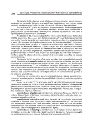 298        Educação Profissional: desenvolvendo habilidades e competências


        Na década de 60, algumas universidades americanas iniciaram as primeiras ex-
periências de eliminação de barreiras arquitetônicas existentes em seus recintos: áreas
externas, estacionamentos, salas de aula, laboratórios, bibliotecas, lanchonetes etc.
        Na década de 70, graças ao surgimento do primeiro centro de vida independente
do mundo (que ocorreu em 1972 na cidade de Berkeley, Califórnia, EUA), aumentaram a
preocupação e os debates sobre a eliminação de barreiras arquitetônicas, bem como a
operacionalização das soluções idealizadas.
        Na década de 80, impulsionado pelo Ano Internacional das Pessoas Deficientes
(1981), o segmento de pessoas com deficiência desenvolveu verdadeiras campanhas
em âmbito mundial para alertar a sociedade a respeito das barreiras arquitetônicas
e exigir não apenas a eliminação delas (por meio do desenho adaptável), como tam-
bém a não-inserção de barreiras já nos projetos arquitetônicos (por meio do desenho
acessível). No desenho adaptável, a preocupação está em adaptar os ambientes
obstrutivos, portanto já existentes. No desenho acessível, a preocupação está em
exigir que os arquitetos, engenheiros, urbanistas e desenhistas industriais não incor-
porem elementos obstrutivos nos projetos de construção de ambientes e utensílios.
Tanto no desenho adaptável como no acessível, o beneficiado específico é a pessoa
com deficiência.
        Na década de 90, começou a ficar cada vez claro que a acessibilidade deverá
seguir o paradigma do desenho universal, segundo o qual os ambientes, os meios de
transporte e os utensílios devem ser projetados para todos (portanto, não apenas para
pessoas com deficiência). E, com o advento do paradigma da inclusão e do conceito de
que a diversidade humana deve ser acolhida e valorizada em todos os setores sociais
comuns, hoje entendemos que a acessibilidade não mais se restringe ao aspecto arqui-
tetônico, pois existem barreiras de vários tipos também em outros contextos que não o
do ambiente arquitetônico.
        Podemos, por exemplo, dizer que uma empresa inclusiva é aquela que está imple-
mentando gradativamente as medidas de acessibilidade nos seis contextos apresentados
mais adiante.
        Assim, os SEIS TIPOS DE ACESSIBILIDADE NAS EMPRESAS INCLUSIVAS de-
verão existir também em todos os outros ambientes internos e externos, onde qualquer
pessoa, com ou sem deficiência, tem o direito de circular. Suas respectivas características,
hoje obrigatórias por lei e/ou por conseqüência do paradigma da inclusão, são as seguin-
tes, no caso das empresas inclusivas:
        acessibilidade arquitetônica: sem barreiras ambientais físicas, no interior e no
entorno dos escritórios e fábricas e nos meios de transporte coletivo utilizados pelas em-
presas para seus funcionários;
        acessibilidade comunicacional: sem barreiras na comunicação interpessoal
(face-a-face, língua de sinais, linguagem corporal, linguagem gestual etc.), na comunica-
ção escrita (jornal, revista, livro, carta, apostila etc., incluindo textos em braile, textos com
letras ampliadas para quem tem baixa visão, notebook e outras tecnologias assistivas para
comunicar) e na comunicação virtual (acessibilidade digital);
        acessibilidade metodológica: sem barreiras nos métodos e técnicas de trabalho
(métodos e técnicas de treinamento e desenvolvimento de recursos humanos, execução
de tarefas, ergonomia, novo conceito de fluxograma, empoderamento etc.);
 