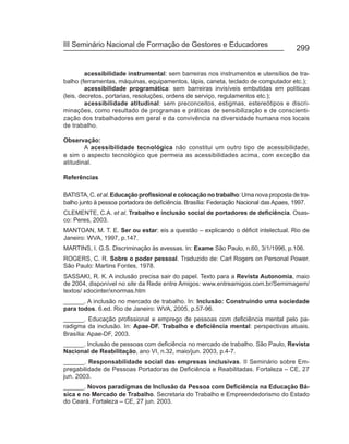 III Seminário Nacional de Formação de Gestores e Educadores
                                                                                       299


         acessibilidade instrumental: sem barreiras nos instrumentos e utensílios de tra-
balho (ferramentas, máquinas, equipamentos, lápis, caneta, teclado de computador etc.);
         acessibilidade programática: sem barreiras invisíveis embutidas em políticas
(leis, decretos, portarias, resoluções, ordens de serviço, regulamentos etc.);
         acessibilidade atitudinal: sem preconceitos, estigmas, estereótipos e discri-
minações, como resultado de programas e práticas de sensibilização e de conscienti-
zação dos trabalhadores em geral e da convivência na diversidade humana nos locais
de trabalho.

Observação:
        A acessibilidade tecnológica não constitui um outro tipo de acessibilidade,
e sim o aspecto tecnológico que permeia as acessibilidades acima, com exceção da
atitudinal.

Referências

BATISTA, C. et al. Educação profissional e colocação no trabalho: Uma nova proposta de tra-
balho junto à pessoa portadora de deficiência. Brasília: Federação Nacional das Apaes, 1997.
CLEMENTE, C.A. et al. Trabalho e inclusão social de portadores de deficiência. Osas-
co: Peres, 2003.
MANTOAN, M. T. E. Ser ou estar: eis a questão – explicando o déficit intelectual. Rio de
Janeiro: WVA, 1997, p.147.
MARTINS, I. G.S. Discriminação às avessas. In: Exame São Paulo, n.60, 3/1/1996, p.106.
ROGERS, C. R. Sobre o poder pessoal. Traduzido de: Carl Rogers on Personal Power.
São Paulo: Martins Fontes, 1978.
SASSAKI, R. K. A inclusão precisa sair do papel. Texto para a Revista Autonomia, maio
de 2004, disponível no site da Rede entre Amigos: www.entreamigos.com.br/Semimagem/
textos/ xdocinter/xnormas.htm
______. A inclusão no mercado de trabalho. In: Inclusão: Construindo uma sociedade
para todos. 6.ed. Rio de Janeiro: WVA, 2005, p.57-96.
______. Educação profissional e emprego de pessoas com deficiência mental pelo pa-
radigma da inclusão. In: Apae-DF. Trabalho e deficiência mental: perspectivas atuais.
Brasília: Apae-DF, 2003.
______. Inclusão de pessoas com deficiência no mercado de trabalho. São Paulo, Revista
Nacional de Reabilitação, ano VI, n.32, maio/jun. 2003, p.4-7.
______. Responsabilidade social das empresas inclusivas. II Seminário sobre Em-
pregabilidade de Pessoas Portadoras de Deficiência e Reabilitadas. Fortaleza – CE, 27
jun. 2003.
______. Novos paradigmas de Inclusão da Pessoa com Deficiência na Educação Bá-
sica e no Mercado de Trabalho. Secretaria do Trabalho e Empreendedorismo do Estado
do Ceará. Fortaleza – CE, 27 jun. 2003.
 