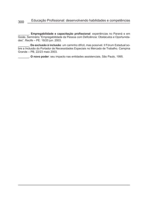 300       Educação Profissional: desenvolvendo habilidades e competências


_______. Empregabilidade e capacitação profissional: experiências no Paraná e em
Goiás. Seminário “Empregabilidade da Pessoa com Deficiência: Obstáculos e Oportunida-
des”. Recife – PE: 18/20 jun. 2003.
_______. Da exclusão à inclusão: um caminho difícil, mas possível. II Fórum Estadual so-
bre a Inclusão do Portador de Necessidades Especiais no Mercado de Trabalho. Campina
Grande – PB, 22/23 maio 2003.
_______. O novo poder: seu impacto nas entidades assistenciais. São Paulo, 1995.
 