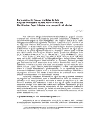 Enriquecimento Escolar em Salas de Aula
Regular e de Recursos para Alunos com Altas
Habilidades / Superdotação: uma perspectiva inclusiva

                                                                                                  Angela Virgolim1



         Pais, professores e leigos têm erroneamente acreditado que o grupo de crianças e
jovens com altas habilidades/ superdotação apresentam características semelhantes e um
desenvolvimento cognitivo e afetivo homogêneos. Uma percepção comum é que a admi-
nistração de testes formais que permitam estabelecer o QI do indivíduo irá fornecer, de for-
ma inequívoca, evidências da superdotação, separando aqueles “realmente superdotados”
dos que não o são. Essa dicotomia acaba por favorecer as noções de elitismo, propagando
a idéia errônea de que a superdotação é um fenômeno raro, ocorrendo em alguns poucos
indivíduos e em apenas algumas classes sociais. Percepções errôneas como essas têm
sido extensivamente combatidas pelos modernos teóricos que estudam o tema (por exem-
plo, GARDNER, KORNHABER & WAKE, 1998; RENZULLI, 2006; TANNENBAUM, 2000).
         Vários autores (CLARK, 1992; FELDHUSEN, 1994; RICHERT, 1997; RENZULLI,
1978, entre outros) concordam que a superdotação emerge da interação entre o potencial
inato (incluindo fatores cognitivos e não-intelectivos), e a experiência, estilos de aprendiza-
gem e os interesses únicos do estudante. Essa interação determinará a extensão na qual
os talentos poderão evoluir para a criatividade, produtividade e expertise no adulto. Nesse
sentido, Renzulli (2006), Feldhusen, Asher e Hoover (1984) e Richert (1987) argumentam
a favor de se colocar menos ênfase na questão de ser-ou-não-ser superdotado, o que leva
a uma desnecessária rotulação de alunos, e de se concentrar mais esforços na formulação
de programas específicos para atender às necessidades dos jovens com maior potencial
entre os diferentes extratos sócio-econômicos e culturais.
         Neste artigo vamos tratar, inicialmente, de alguns aspectos que afetam diretamente
os programas de enriquecimento, como o entendimento que temos do conceito de su-
perdotação. Essa introdução torna-se necessária, à medida que se percebe que a dife-
renciação do ensino, seja ela fornecida na sala de aula regular, seja na sala de recursos,
dependerá em larga escala da filosofia adotada nesse programa e dos talentos que que-
remos estimular. Com isso em mente, focalizaremos em mais profundidade o Modelo de
Enriquecimento Escolar de Renzulli, que tem se mostrado efetivo para o provimento das
necessidades cognitivas e afetivas do aluno com altas habilidades/ superdotação em am-
bientes de escola inclusivos.

O que entendemos por altas habilidades/superdotação?

       Joseph Renzulli, em sua Teoria dos Três Anéis (RENZULLI & REIS, 1997), concebe a
superdotação como a confluência entre altas habilidades, criatividade e envolvimento com a

       1 PhD em Psicologia Educacional/University of Connecticut/EUA; Mestre em Psicologia/UnB; Professora Adjunta
       do Departamento de Psicologia Escolar e do Desenvolvimento/UnB.
 