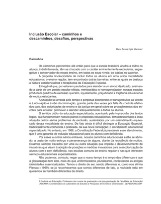 Inclusão Escolar – caminhos e
descaminhos, desafios, perspectivas

                                                                                  Maria Teresa Eglér Mantoan1



Caminhos

         Os caminhos percorridos até então para que a escola brasileira acolha a todos os
alunos, indistintamente, têm se chocado com o caráter eminentemente excludente, segre-
gativo e conservador do nosso ensino, em todos os seus níveis: do básico ao superior.
         A proposta revolucionária de incluir todos os alunos em uma única modalidade
educacional, o ensino regular, tem encontrado outras barreiras, entre as quais se destaca
a cultura assistencialista e terapêutica da Educação Especial.
         É inegável que, por estarem pautadas para atender a um aluno idealizado, ensinan-
do a partir de um projeto escolar elitista, meritocrático e homogeneizador, nossas escolas
produzem quadros de exclusão que têm, injustamente, prejudicado a trajetória educacional
de muitos estudantes.
         A situação se arrasta pelo tempo e perpetua desmandos e transgressões ao direito
e à educação e à não discriminação, grande parte das vezes por falta de controle efetivo
dos pais, das autoridades de ensino e da justiça em geral sobre os procedimentos das es-
colas para ensinar, promover e atender adequadamente a todos os alunos.
         O sentido dúbio da educação especializada, acentuado pela imprecisão dos textos
legais, que fundamentam nossos planos e propostas educacionais, tem acrescentado a essa
situação outros sérios problemas de exclusão, sustentados por um entendimento equivo-
cado dessa modalidade de ensino. De fato ainda é difícil distinguir a Educação Especial,
tradicionalmente conhecida e praticada, da sua nova concepção: o atendimento educacional
especializado. No entanto, em 1988, a Constituição Federal já prescrevia esse atendimento,
que é uma garantia de inclusão educacional para os alunos com deficiência.
         Por esses e outros sérios entraves, nossos caminhos educacionais estão se abrin-
do, a custa de muito esforço e perseverança de alguns, diante da resistência de muitos.
Estamos sempre travados por uma ou outra situação que impede o desenvolvimento de
iniciativas que visam à adoção de posições e medidas inovadoras para a escolarização de
alunos com e sem deficiência, nas escolas comuns de ensino regular e nas que oferecem
serviços educacionais especializados.
         Não podemos, contudo, negar que o nosso tempo é o tempo das diferenças e que
a globalização tem sido, mais do que uniformizadora, pluralizante, contestando as antigas
identidades essencializadas. Temos o direito de ser, sendo diferentes e, como nos afirma
Pierucci (1999), se já reconhecemos que somos diferentes de fato, a novidade está em
queremos ser também diferentes de direito.


       1 Doutora em Educação; Professora dos cursos de graduação e de pós-graduação da Faculdade de Educação/
       UNICAMP; Coordenadora do Laboratório de Estudos e Pesquisas em Ensino e Diversidade – LEPED/UNICAMP.
 