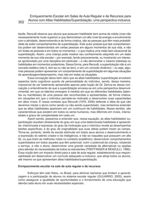 Enriquecimento Escolar em Salas de Aula Regular e de Recursos para
        Alunos com Altas Habilidades/Superdotação: uma perspectiva inclusiva.
302


tarefa. Renzulli observa que alunos que possuem habilidade bem acima da média (mas não
necessariamente muito superior) e que demonstram um alto nível de energia e envolvimento
com a atividade, desenvolvendo-a de forma criativa, são as pessoas que têm mais probabili-
dade de exibir comportamentos de superdotação. Este autor postula que tais comportamen-
tos podem ser desenvolvidos em certas pessoas em alguns momentos de sua vida, e não
em todas as pessoas e em todos os momentos – o que implica uma visão bem situacional da
superdotação. Assim, uma criança pode mostrar seu conhecimento adquirido em um dado
momento de sua vida escolar – por exemplo, lendo precocemente, ou mostrando um interes-
se aprofundado por uma disciplina em particular – e não demonstrar o mesmo interesse ou
habilidades em momentos posteriores. Dessa forma, para Renzulli, a superdotação não é um
conceito estático (isto é, tem-se ou não se tem), e sim um conceito dinâmico – ou seja, algu-
mas pessoas podem apresentar um comportamento de superdotação em algumas situações
de aprendizagem/desempenho, mas não em todas as situações.
        Essa concepção deixa bem claro que as altas habilidades/ superdotação envolvem
aspectos tanto cognitivos quanto de personalidade do indivíduo, sendo, dessa maneira,
impossível de ser totalmente apreendida apenas pela noção de QI. Deriva-se dessa con-
cepção o entendimento de que a superdotação encaixa-se em uma perspectiva desenvol-
vimental, em que os talentos emergem à medida em que as diferentes habilidades (laten-
tes ou manifestas) de uma pessoa são reconhecidas e apresentadas, de forma criativa,
em situações em que o indivíduo percebe-se motivado a desenvolver suas capacidades
em altos níveis. É nesse contexto que Renzulli (1978, 2006) defende a idéia de que não
devemos rotular o aluno como sendo ou não sendo superdotado, mas tentarmos entender
que as altas habilidades aparecem em um continuum de habilidades. Nesse sentido, são
características que existem em todos os seres humanos, mas diferindo em níveis, intensi-
dades e graus de complexidade em cada um.
        Assim sendo, passamos a entender que, nessa equação, as altas habilidades/ su-
perdotação resultam diretamente do grau em que uma determinada habilidade é apreendi-
da, interiorizada e expressa; do grau de motivação que o indivíduo revela ao desempenhar
tarefas específicas; e do grau de originalidade que suas idéias podem trazer ao campo.
Torna-se, portanto, tarefa da escola estimular em todos seus alunos o desenvolvimento e
a expressão do talento criador e da inteligência, e não só naqueles que possuem um alto
QI, ou que tiram as melhores notas no contexto acadêmico; desenvolver comportamentos
superdotados em todos aqueles que têm potencial; nutrir o potencial da criança, rotulando
o serviço, e não o aluno; desenvolver uma grande variedade de alternativas ou opções
para atender às necessidades de todos os estudantes (TREFFINGER & RENZULLI, 1986).
Essa noção tem um impacto direto para a sala de aula regular, estabelecendo sua respon-
sabilidade em desenvolver um currículo adequado e inclusivo, que atinja todos os alunos,
até mesmo os que apresentam altas habilidades/superdotação.

Enriquecimento escolar na sala de aula regular e de recursos

       Esforços têm sido feitos, no Brasil, para eliminar barreiras que limitem a aprendi-
zagem e a participação de alunos no sistema escolar regular (GUIJARRO, 2005), assim
como assegurar a igualdade de oportunidades e o fornecimento de uma educação que
atenda cada aluno em suas necessidades especiais.
 