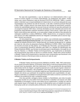 III Seminário Nacional de Formação de Gestores e Educadores
                                                                                                                 303


        No caso dos superdotados, o que se observa é um distanciamento entre o que
ocorre no ensino regular e no ensino especializado. Os professores não sabem, muitas
vezes, que o aluno freqüenta a sala de recursos (FLEITH & VIRGOLIM, 1999); e, quando
sabem, entendem que a responsabilidade em desenvolver um currículo adequado às suas
necessidades é do professor da sala de recursos, e não dele. Conforme pontuam Renzulli
e Reis (1986), é ilógico assumir que esses alunos são capazes de demonstrar comporta-
mentos de superdotação apenas nas poucas horas por semana em que eles participam de
um programa especial. Além disso, inúmeras atividades que são indicadas para alunos dos
programas especializados poderiam beneficiar também outros alunos, sejam eles os que
fazem muito esforço para aprender, ou os que podem chegar aos planos mais elevados de
realização acadêmica e criativa (RENZULLI, 2006). Dessa forma, um programa inclusivo
para alunos com altas habilidades deveria ser integrado a atividades para os alunos regu-
lares, sempre que possível.
        Um dos programas bem-sucedidos no exterior, que contempla essa possibilidade,
é o Modelo de Enriquecimento Escolar (The Schoolwide Enrichment Model – SEM), re-
sultante do trabalho pioneiro do Dr. Joseph Renzulli, em meados da década de 70, validado
por mais de vinte anos de pesquisas empíricas (RENZULLI & REIS, 2000). Esse Modelo
se encontra ancorado em três pilares: (a) O Modelo dos Três Anéis, que basicamente for-
nece os pressupostos filosóficos utilizados pelo SEM; (b) o Modelo de Identificação das
Portas Giratórias (RDIM), que fornece os princípios para a identificação e formação de um
Pool de Talentos; e o Modelo Triádico de Enriquecimento, que implementa as atividades
de Enriquecimento para todos os alunos no contexto escolar. Neste texto vamos focalizar
o Modelo Triádico de Enriquecimento e descrever seus componentes que favorecem uma
educação inclusiva e flexível para todos os alunos em sala de aula.2

O Modelo Triádico de Enriquecimento

        O Modelo Triádico de Enriquecimento (RENZULLI & REIS, 1986, 1997) está basea-
do em quatro princípios básicos: (a) fornecer vários tipos e níveis de enriquecimento a uma
parcela maior da população, além dos tradicionais 3 a 5% que geralmente são apontados
pelos testes de QI; (b) integrar o programa especial com a sala de aula regular e desenvol-
ver uma relação cooperativa, não-competitiva, entre todos os professores; (c) minimizar a
preocupação com o elitismo e as atitudes negativas que freqüentemente são expressas em
relação aos alunos que participam de programas especiais para superdotados; (d) aper-
feiçoar a extensão e a qualidade do enriquecimento para todos os alunos e promover uma
radiação da excelência por todo o ambiente escolar.
        Uma das grandes vantagens desse modelo é a flexibilidade, pois toda inovação
que possa resultar em uma melhor forma de identificar e trabalhar com alunos com altas
habilidades é encorajada. A forma mais efetiva de se implementar o modelo em sala de
aula regular requer a formação de um grupo multidisciplinar para um trabalho de equipe.
Esse grupo pode ser composto pelos professores, tanto do ensino regular quanto do es-


       2 Para os dois aspectos anteriores do modelo (os pressupostos filosóficos e os princípios de identificação) reco-
       menda-se a leitura do artigo de Virgolim, A.M.R. (1998). Uma proposta para o desenvolvimento da criatividade na
       escola, segundo o modelo de Joseph Renzulli. Cadernos de Psicologia, 4, (1), 97-111.
 