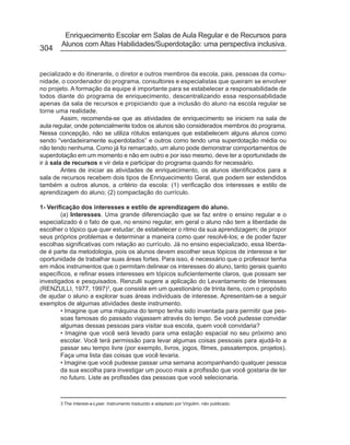Enriquecimento Escolar em Salas de Aula Regular e de Recursos para
        Alunos com Altas Habilidades/Superdotação: uma perspectiva inclusiva.
304


pecializado e do itinerante, o diretor e outros membros da escola, pais, pessoas da comu-
nidade, o coordenador do programa, consultores e especialistas que queiram se envolver
no projeto. A formação da equipe é importante para se estabelecer a responsabilidade de
todos diante do programa de enriquecimento, descentralizando essa responsabilidade
apenas da sala de recursos e propiciando que a inclusão do aluno na escola regular se
torne uma realidade.
         Assim, recomenda-se que as atividades de enriquecimento se iniciem na sala de
aula regular, onde potencialmente todos os alunos são considerados membros do programa.
Nessa concepção, não se utiliza rótulos estanques que estabelecem alguns alunos como
sendo “verdadeiramente superdotados” e outros como tendo uma superdotação média ou
não tendo nenhuma. Como já foi remarcado, um aluno pode demonstrar comportamentos de
superdotação em um momento e não em outro e por isso mesmo, deve ter a oportunidade de
ir à sala de recursos e vir dela e participar do programa quando for necessário.
         Antes de iniciar as atividades de enriquecimento, os alunos identificados para a
sala de recursos recebem dois tipos de Enriquecimento Geral, que podem ser estendidos
também a outros alunos, a critério da escola: (1) verificação dos interesses e estilo de
aprendizagem do aluno; (2) compactação do currículo.

1- Verificação dos interesses e estilo de aprendizagem do aluno.
        (a) Interesses. Uma grande diferenciação que se faz entre o ensino regular e o
especializado é o fato de que, no ensino regular, em geral o aluno não tem a liberdade de
escolher o tópico que quer estudar; de estabelecer o ritmo da sua aprendizagem; de propor
seus próprios problemas e determinar a maneira como quer resolvê-los; e de poder fazer
escolhas significativas com relação ao currículo. Já no ensino especializado, essa liberda-
de é parte da metodologia, pois os alunos devem escolher seus tópicos de interesse e ter
oportunidade de trabalhar suas áreas fortes. Para isso, é necessário que o professor tenha
em mãos instrumentos que o permitam delinear os interesses do aluno, tanto gerais quanto
específicos, e refinar esses interesses em tópicos suficientemente claros, que possam ser
investigados e pesquisados. Renzulli sugere a aplicação do Levantamento de Interesses
(RENZULLI, 1977, 1997)3, que consiste em um questionário de trinta itens, com o propósito
de ajudar o aluno a explorar suas áreas individuais de interesse. Apresentam-se a seguir
exemplos de algumas atividades deste instrumento.
        • Imagine que uma máquina do tempo tenha sido inventada para permitir que pes-
        soas famosas do passado viajassem através do tempo. Se você pudesse convidar
        algumas dessas pessoas para visitar sua escola, quem você convidaria?
        • Imagine que você será levado para uma estação espacial no seu próximo ano
        escolar. Você terá permissão para levar algumas coisas pessoais para ajudá-lo a
        passar seu tempo livre (por exemplo, livros, jogos, filmes, passatempos, projetos).
        Faça uma lista das coisas que você levaria.
        • Imagine que você pudesse passar uma semana acompanhando qualquer pessoa
        da sua escolha para investigar um pouco mais a profissão que você gostaria de ter
        no futuro. Liste as profissões das pessoas que você selecionaria.



       3 The Interest-a-Lyser. Instrumento traduzido e adaptado por Virgolim, não publicado.
 