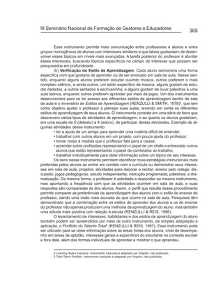 III Seminário Nacional de Formação de Gestores e Educadores
                                                                                                    305


         Esse instrumento permite mais comunicação entre professores e alunos e entre
grupos homogêneos de alunos com interesses similares e que talvez gostassem de desen-
volver esses tópicos em níveis mais avançados. A tarefa posterior do professor é afunilar
esses interesses, buscando tópicos específicos no campo de interesse que possam ser
pesquisados em profundidade.
         (b) Verificação do Estilo de Aprendizagem. Cada aluno demonstra uma forma
específica com que gostaria de aprender ou de ser ensinado em sala de aula. Nesse sen-
tido, enquanto alguns alunos preferem estudar ouvindo música, outros preferem o mais
completo silêncio, e ainda outros, um estilo específico de música; alguns gostam de estu-
dar deitados, e outros sentados à escrivaninha; e alguns gostam de ouvir palestras e uma
aula teórica, enquanto outros preferem aprender por meio de jogos. Um dos instrumentos
desenvolvidos para se ter acesso aos diferentes estilos de aprendizagem dentro de sala
de aula é o Inventário de Estilos de Aprendizagem (RENZULLI & SMITH, 1978)4, que tem
como objetivo ajudar o professor a planejar suas aulas, levando em conta os diferentes
estilos de aprendizagem de seus alunos. O instrumento consiste em uma série de itens que
descrevem vários tipos de atividades de aprendizagem, e ao quanto os alunos gostariam,
em uma escala de 0 (detesto) a 4 (adoro), de participar destas atividades. Exemplo de al-
gumas atividades desse instrumento:
         • ter a ajuda de um amigo para aprender uma matéria difícil de entender;
         • trabalhar com outros alunos em um projeto, com pouca ajuda do professor;
         • tomar notas à medida que o professor fala para a classe;
         • aprender sobre profissões representando o papel de um chefe e entrevistar outros
           alunos que estão representando o papel de candidatos ao trabalho;
         • trabalhar individualmente para obter informação sobre um tópico de seu interesse.
         Os itens nesse instrumento permitem identificar nove estratégias instrucionais mais
preferidas pelos alunos ao entrar em contato com o currículo ou demonstrar seus interes-
ses em sala de aula: projetos; atividades para decorar e recitar; ensino pelo colega; dis-
cussão; jogos pedagógicos; estudo independente; instrução programada; palestras; e dra-
matização. Da mesma forma, o professor é solicitado a responder ao mesmo instrumento,
mas apontando a freqüência com que as atividades ocorrem em sala de aula, e suas
respostas são comparadas às dos alunos. Assim, o perfil que resulta desse procedimento
permite comparar as preferências de aprendizagem dos alunos com o estilo de ensinar do
professor, dando uma visão mais acurada do que ocorre na sala de aula. Pesquisas têm
demonstrado que a combinação entre os estilos de aprender dos alunos e os de ensinar
do professor não apenas produzem uma melhoria da aprendizagem do aluno, mas também
uma atitude mais positiva com relação à escola (RENZULLI & REIS, 1986).
         O levantamento de interesses, habilidades e dos estilos de aprendizagem do aluno
também podem ser apreendidos por meio de outro instrumento, de simples adaptação e
aplicação, o Portfolio do Talento Total5 (RENZULLI & REIS, 1997). Esse instrumento pode
ser utilizado para se obter informação sobre as áreas fortes dos alunos, nível de desempe-
nho em áreas de aptidão, interesses gerais e específicos do estudante no contexto escolar
e fora dele, além das formas individuais de aprender e mostrar o que aprendeu.


       4 Learning Styles Inventory. Instrumento traduzido e adaptado por Virgolim, não publicado.
       5 Total Talent Portfolio. Instrumento traduzido e adaptado por Virgolim, não publicado.
 