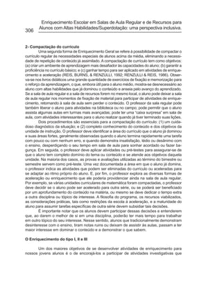 Enriquecimento Escolar em Salas de Aula Regular e de Recursos para
        Alunos com Altas Habilidades/Superdotação: uma perspectiva inclusiva.
306


2- Compactação do currículo
          Uma segunda forma de Enriquecimento Geral se refere à possibilidade de compactar o
currículo regular às necessidades especiais de alunos acima da média, eliminando a necessi-
dade de repetição de conteúdo já assimilado. A compactação de currículo tem como objetivos:
(a) criar um ambiente de aprendizagem mais desafiador às capacidades do aluno; (b) garantir a
proficiência no currículo básico; e (c) ganhar tempo para ser aplicado em atividades de enrique-
cimento e aceleração (REIS, BURNS, & RENZULLI, 1992; RENZULLI & REIS, 1986). Obser-
va-se nos livros didáticos uma grande quantidade de exercícios de fixação e memorização para
o reforço da aprendizagem, o que, embora útil para o aluno médio, mostra-se desnecessário ao
aluno com altas habilidades que já dominou o conteúdo e anseia pelo avanço do aprendizado.
Se a sala de aula regular e a sala de recursos forem no mesmo local, o aluno pode deixar a sala
de aula regular nos momentos de fixação de material para participar de atividades de enrique-
cimento, retornando à sala de aula sem perder o conteúdo. O professor da sala regular pode
também liberar o aluno para atividades na biblioteca ou no campo; pode permitir que o aluno
assista algumas aulas em turmas mais avançadas; pode ter uma “caixa surpresa” em sala de
aula, com atividades interessantes para o aluno realizar quando já tiver terminado suas lições.
          Dois procedimentos são essenciais para a compactação do currículo: (1) um cuida-
doso diagnóstico da situação; e (2) completo conhecimento do conteúdo e dos objetivos da
unidade de instrução. O professor deve identificar a área do currículo que o aluno já dominou
e suas áreas fortes, geralmente observadas quando o aluno termina rapidamente uma tarefa
com pouco ou com nenhum erro, e quando demonstra insatisfação, tédio ou desânimo com
o ensino, desperdiçando o seu tempo em sala de aula para sonhar acordado ou fazer ba-
gunça. Em seguida, o professor deve aplicar atividades ou pré-testes para assegurar-se de
que o aluno tem completo domínio do tema ou conteúdo e se atende aos objetivos daquela
unidade. Na maioria dos casos, as provas e avaliações utilizadas ao término do bimestre ou
semestre servem como pré-teste. Uma vez documentada a área em que o aluno já domina,
o professor indica as atividades que podem ser eliminadas do currículo ou aceleradas para
se adaptar ao ritmo próprio do aluno. E, por fim, o professor explora as diversas formas de
aceleração ou enriquecimento que ele poderia providenciar ainda na sala de aula regular.
Por exemplo, se várias unidades curriculares de matemática foram compactadas, o professor
deve decidir se o aluno pode ser acelerado para outra série, ou se poderá ser beneficiado
por um aprofundamento do conteúdo na matéria, ou mesmo se deve dedicar o tempo extra
a outra disciplina ou tópico de interesse. A filosofia do programa, os recursos viabilizados,
as considerações práticas, tais como restrições da escola à aceleração, e a maturidade do
aluno para assumir tarefas específicas de outra série devem subsidiar tais decisões.
          É importante notar que os alunos devem participar dessas decisões e entenderem
que, ao darem o melhor de si em uma disciplina, poderão ter mais tempo para trabalhar
em outro tópico do seu interesse. Nesse sentido, alunos que tradicionalmente demonstram
desinteresse com o ensino, tiram notas ruins ou deixam de assistir às aulas, passam a ter
maior interesse em dominar o conteúdo e a demonstrar o que sabem.

O Enriquecimento do tipo I, II e III

      Um dos maiores objetivos de se desenvolver atividades de enriquecimento para
nossos jovens alunos é o de encorajá-los a participar de atividades investigativas que
 
