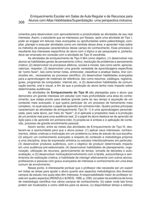 Enriquecimento Escolar em Salas de Aula Regular e de Recursos para
        Alunos com Altas Habilidades/Superdotação: uma perspectiva inclusiva.
308


cimentos para desenvolver com aproveitamento e produtividade as atividades de seu real
interesse. Assim, o estudante que se interessou por fósseis, após uma atividade de Tipo I,
pode se engajar em leituras mais avançadas ou aprofundadas sobre paleontologia; com-
pilar, planejar e executar atividades como um cientista dessa área; e aprender mais sobre
os métodos de pesquisa característicos desse campo do conhecimento. Esse processo é
resultante dos interesses específicos do aluno com o tópico a ser pesquisado e, portanto,
deve ser ensinado em conexão com a atividade de Tipo III escolhida.
         As atividades de enriquecimento de Tipo II têm como objetivo: (1) desenvolver nos
alunos as habilidades gerais de pensamento crítico, resolução de problemas e pensamento
criativo; (2) desenvolver os processos afetivos, sociais e morais, tais como sentir, apreciar,
valorizar, respeitar; (3) desenvolver uma grande variedade de aprendizagens específicas
de “como fazer”, tais como tomar notas, entrevistar, classificar e analisar dados, tirar con-
clusões etc., necessárias ao processo científico; (4) desenvolver habilidades avançadas
para a aprendizagem de materiais de referência, tais como resumos, catálogos, registros,
guias, programas de computador, internet etc.; e (5) desenvolver habilidades de comuni-
cação escrita, oral e visual, a fim de que a produção do aluno tenha mais impacto sobre
determinadas audiências.
         As atividades de Enriquecimento do Tipo III são planejadas para o aluno que
demonstra um grande interesse em estudar com mais profundidade uma área do conhe-
cimento; que esteja pronto para dedicar grande parte do seu tempo à aquisição de um
conteúdo mais avançado; e que queira participar de um processo de treinamento mais
complexo, no qual assume o papel de aprendiz em primeira-mão. Quatro pontos principais
caracterizam as atividades de enriquecimento Tipo III: 1) é uma aprendizagem personali-
zada, para cada aluno, por meio do “fazer”; 2) é aplicada a propósitos reais e à produção
de um produto real para uma audiência real; 3) o papel do aluno desloca-se de aprendiz da
lição para o de aprendiz em primeira-mão; 4) propõe-se à síntese e à aplicação de conte-
údo, processo de grande envolvimento pessoal.
         Assim sendo, entre as metas das atividades de Enriquecimento de Tipo III, des-
tacam-se a oportunidade para que o aluno possa: (1) aplicar seus interesses, conheci-
mentos, idéias criativas e motivação em um problema ou área de estudo de sua escolha;
(2) adquirir um conhecimento avançado a respeito do conteúdo e metodologia próprios
a uma disciplina, área de expressão artística ou estudos interdisciplinares em particular;
(3) desenvolver produtos autênticos, com o objetivo de produzir determinado impacto
em uma audiência pré-selecionada; (4) desenvolver habilidades de planejamento, orga-
nização, utilização de recursos, gerenciamento de tempo, tomada de decisões e auto-
avaliação; e (5) desenvolver motivação/envolvimento com a tarefa, autoconfiança e sen-
timentos de realização criativa, e habilidade de interagir efetivamente com outros alunos,
professores e pessoas com graus avançados de interesse e conhecimento em uma área
comum de envolvimento.
         Nesse ponto, é interessante pontuar que o professor não necessita ser um expert
em todas as áreas para ajudar o aluno quanto aos aspectos metodológicos dos diversos
campos de estudo nos quais eles têm interesse. A responsabilidade maior do professor re-
side em quatro aspectos (RENZULLI & REIS, 1986, p. 256): (a) saber da existência de livros
de metodologia científica nos vários campos de conhecimento; (b) saber onde tais livros
podem ser localizados e como obtê-los para os alunos; (c) disponibilizar tempo e esforço
 