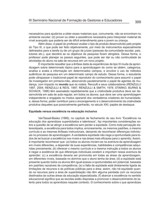 III Seminário Nacional de Formação de Gestores e Educadores
                                                                                       309


necessários para ajudá-los a obter esses materiais que, comumente, não se encontram no
ambiente escolar; (d) prover ou obter a assistência necessária para interpretar material de
nível avançado que poderia ser de difícil entendimento para o jovem ou criança.
        Além disso, é papel do professor avaliar o tipo de produto desenvolvido pelo projeto
do Tipo III, o que pode ser feito objetivamente, por meio de instrumentos especialmente
delineados para a tarefa ou de um grupo de juízes (pessoas da comunidade escolar, pais,
tutores etc.), que decidirá se os objetivos da pesquisa foram atingidos. Dessa forma, o
professor pode planejar os passos seguintes, que pode ser dar ou não continuidade às
atividades do aluno na sala de recursos em um novo projeto.
        É importante ressaltar que a ênfase dada às experiências de tipo III muda da apren-
dizagem sobre determinado tópico para a aprendizagem do como se obtém, categoriza,
analisa e avalia a informação em determinados campos; e envolve o uso de métodos
autênticos de pesquisa em um determinado campo de estudo. Dessa forma, o estudante
pode ultrapassar o tradicional papel de reprodutor do conhecimento para assumir o papel
de investigador em primeira-mão, absorvendo paulatinamente o papel de agentes de mu-
dança, com impacto no mundo que os rodeia. Renzulli e seus colaboradores (RENZULLI
1997, 2004; RENZULLI & REIS, 1997; RENZULLI & SMITH, 1978; STARKO, BURNS &
SCHACK, 1986) têm assinalado repetidamente que a criatividade produtiva deve ser de-
senvolvida em sala de aula regular, em todos os alunos; que deve ser uma aprendizagem
independente e engajada no modus operandi dos verdadeiros criadores da humanidade;
e, dessa forma, poder contribuir para o encorajamento e o desenvolvimento da criatividade
produtiva daqueles que possivelmente ganharão, no século XXI, papéis de destaque.

Equidade versus excelência na educação inclusiva

        VanTassel-Baska (1998), no capítulo de fechamento do seu livro “Excelência na
educação dos aprendizes superdotados e talentosos”, faz importantes considerações so-
bre a questão de se atingir a excelência sem perder a eqüidade. Como toda percepção es-
tereotipada, a excelência para todos implica, erroneamente, os mesmos padrões, o mesmo
currículo e as mesmas ênfases instrucionais, deixando de reconhecer diferenças individu-
ais no processo de aprendizagem. A verdadeira eqüidade não nega a oportunidade para to-
dos de se buscar a excelência nos níveis e nas áreas mais eficazes para o aprendiz. Assim,
é importante reconhecer que: (a) todos os alunos iniciam-se na aventura da aprendizagem
em níveis diferentes, a depender de suas experiências, habilidades e competências adqui-
ridas previamente; (b) oferecer o mesmo currículo e a mesma instrução a todos os alunos
é negar a existência de que diferenças individuais existem e importam nessa aventura de
aprender; (c) a excelência deveria ser promovida em todas as áreas da aprendizagem,
em diferentes níveis, baseada no domínio que o aluno tenha da área; (d) a eqüidade está
presente quando todos os alunos têm igual acesso a oportunidades em potencial, baseada
em padrões razoáveis de competência; (e) a falta de eqüidade está diretamente ligada às
limitações de recursos e às políticas públicas para a área; assim, não há equidade quan-
do os recursos para a área de superdotação não têm alguma paridade com os recursos
destinados às outras áreas da educação especializada; (f) abarcar a excelência no sentido
educacional significa que as escolas estão dispostas a promover o desenvolvimento do ta-
lento para todos os aprendizes naquele contexto. O conhecimento sobre o que aprendizes
 