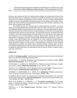 Enriquecimento Escolar em Salas de Aula Regular e de Recursos para
       Alunos com Altas Habilidades/Superdotação: uma perspectiva inclusiva.
310


precoces são capazes de fazer em determinados estágios do conhecimento fornece uma
base importante para se elevarem os padrões de excelência também para outros alunos,
de forma que a máxima competência, e não a mínima, se torne a meta do desempenho
exigido na escola; e (g) eqüidade e excelência devem ser percebidas como opostos neces-
sários num mesmo continuum da perspectiva filosófica que deve nortear o programa, a fim
de se criarem escolas mais efetivas.
        No prefácio de seu livro “Escolas para o desenvolvimento do talento: Um plano
prático para o aperfeiçoamento da escola total”, Renzulli (1994), assinala que cada um tem
um importante papel no aperfeiçoamento da sociedade; e que esse papel pode ser desen-
volvido se fornecermos a todos os alunos as oportunidades, os recursos e o encorajamento
necessários para aspirar ao mais alto grau, humanamente possível, de desenvolvimento
do talento. Uma vida recompensadora é função direta do uso que fazemos dos potenciais
dos indivíduos de uma forma produtiva e criativa. Sendo assim, alunos se tornam mais
estimulados e engajados na escola, quando estão efetivamente aprendendo; os pais en-
contram novas oportunidades para se engajarem em vários aspectos da aprendizagem
dos filhos; os professores passam a encontrar e a usar uma variedade de recursos que
antes não tinham espaço na sala de aula; e administradores começam a tomar decisões
administrativas e políticas que afetam todo o ambiente escolar. Teremos assim, ao final,
uma equipe multidisciplinar e unida em prol da promoção do alto desempenho e das opor-
tunidades de desenvolvimento do potencial de todos os alunos. Esse é o objetivo para o
qual vale a pena lutar.

Referências

CLARK, B. Growing up gifted: Developing the potential of children at home and at school.
New York: Macmillan Publishing Company,1992.
FELDHUSEN, J. F. Talented Identification and Development in Education (TIDE). Gifted
Education International, 10 (1), 10-15, 1994
FELDHUSEN,J.F.; ASHER,J.W.; HOOVER,S.M.. Problems ins the identification of gifted-
ness, talent, or ability. Gifted Child Quarterly, 28 (4), 149-151. 1984
FLEITH, D. S. & VIRGOLIM, A. M. R. (Brazilian schools: Psychologists’ training course in
gifted education. Gifted Education International, 13, 258-264, 1999.
GARDNER, H.; KORNHABER, M. L.; WAKE, W. K. Inteligência: Múltiplas perspectivas.
Trad. M. Adriana Veríssimo Veronese. Porto Alegre: ArtMed, 1998.
GUIJARRO, M.R.B. Inclusão: um desafio para os sistemas educacionais. Em: Secretaria
de Educação Especial (Org.). Ensaios Pedagógicos: Construindo escolas inclusivas (pp.
7-20). Brasília, DF: MEC – SEESP, 2005.
REIS, S. M.; BURNS, D. E.; RENZULLI, J. S.. Curriculum compacting. The complete
guide to modifying the regular curriculum for high ability students. Mansfield Center, CT:
Creative Learning Press, 1992.
RENZULLI, J. S. The Interest-a-Lyser. Mansfield Center, CT: Creative Learning
Press,1977.
 