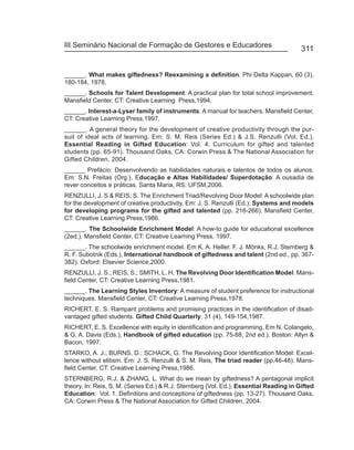 III Seminário Nacional de Formação de Gestores e Educadores
                                                                                        311


______. What makes giftedness? Reexamining a definition. Phi Delta Kappan, 60 (3),
180-184, 1978.
______. Schools for Talent Development: A practical plan for total school improvement.
Mansfield Center, CT: Creative Learning Press,1994.
______. Interest-a-Lyser family of instruments: A manual for teachers. Mansfield Center,
CT: Creative Learning Press,1997.
______. A general theory for the development of creative productivity through the pur-
suit of ideal acts of learning. Em: S. M. Reis (Series Ed.) & J.S. Renzulli (Vol. Ed.),
Essential Reading in Gifted Education: Vol. 4. Curriculum for gifted and talented
students (pp. 65-91). Thousand Oaks, CA: Corwin Press & The National Association for
Gifted Children, 2004.
______ Prefácio: Desenvolvendo as habilidades naturais e talentos de todos os alunos.
Em: S.N. Freitas (Org.), Educação e Altas Habilidades/ Superdotação: A ousadia de
rever conceitos e práticas. Santa Maria, RS: UFSM,2006.
RENZULLI, J. S & REIS, S. The Enrichment Triad/Revolving Door Model: A schoolwide plan
for the development of creative productivity. Em: J. S. Renzulli (Ed.), Systems and models
for developing programs for the gifted and talented (pp. 216-266). Mansfield Center,
CT: Creative Learning Press,1986.
______. The Schoolwide Enrichment Model: A how-to guide for educational excellence
(2ed.). Mansfield Center, CT: Creative Learning Press. 1997.
______. The schoolwide enrichment model. Em K. A. Heller, F. J. Mönks, R.J. Sternberg &
R. F. Subotnik (Eds.), International handbook of giftedness and talent (2nd ed., pp. 367-
382). Oxford: Elsevier Science,2000.
RENZULLI, J. S.; REIS, S.; SMITH, L. H. The Revolving Door Identification Model. Mans-
field Center, CT: Creative Learning Press,1981.
______. The Learning Styles Inventory: A measure of student preference for instructional
techniques. Mansfield Center, CT: Creative Learning Press,1978.
RICHERT, E. S. Rampant problems and promising practices in the identification of disad-
vantaged gifted students. Gifted Child Quarterly, 31 (4), 149-154,1987.
RICHERT, E. S. Excellence with equity in identification and programming. Em N. Colangelo,
& G. A. Davis (Eds.), Handbook of gifted education (pp. 75-88, 2nd ed.). Boston: Allyn &
Bacon, 1997.
STARKO, A. J.; BURNS, D.; SCHACK, G. The Revolving Door Identification Model: Excel-
lence without elitism. Em: J. S. Renzulli & S. M. Reis, The triad reader (pp.46-48). Mans-
field Center, CT: Creative Learning Press,1986.
STERNBERG, R.J. & ZHANG, L. What do we mean by giftedness? A pentagonal implicit
theory. In: Reis, S. M. (Series Ed.) & R.J. Sternberg (Vol. Ed.), Essential Reading in Gifted
Education: Vol. 1. Definitions and conceptions of giftedness (pp. 13-27). Thousand Oaks,
CA: Corwin Press & The National Association for Gifted Children, 2004.
 