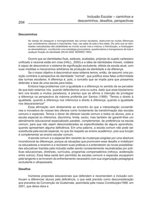 Inclusão Escolar – caminhos e
                                                      descaminhos, desafios, perspectivas
204


Descaminhos

       No desejo de assegurar a homogeneidade das turmas escolares, destruíram-se muitas diferenças
       que consideramos valiosas e importantes, hoje, nas salas de aula e fora delas. De certo que as iden-
       tidades naturalizadas dão estabilidade ao mundo social, mas a mistura, a hibridização, a mestiçagem
       as desestabilizam, constituindo uma estratégia provocadora, questionadora e transgressora de toda e
       qualquer fixação da identidade (SILVA 2000; SERRES 1993).

        Ocorre que as identidades fixas, estáveis, acabadas, próprias do sujeito cartesiano
unificado e racional estão em crise (HALL, 2000) e a idéia de identidades móveis, voláteis
é capaz de desconstruir o sistema de significação excludente, elitista da escola atual, com
suas medidas e mecanismos arbitrários de produção da identidade e da diferença.
        Se o nosso objetivo é desconstruir esse sistema temos, então, de assumir uma po-
sição contrária à perspectiva da identidade “normal”, que justifica essa falsa uniformidade
das turmas escolares. A diferença é, pois, o conceito que se impõe para que possamos
defender a tese de uma escola para todos.
        Embora haja problemas com a igualdade e a diferença no sentido de se perceber
de que lado estamos nós, quando defendemos uma ou outra, dado que esse bipolarismo
tem nos levado a muitos paradoxos, é preciso que se afirme a intenção de privilegiar
a diferença na perspectiva da máxima proferida por Santos (1999): “Temos o direito à
igualdade, quando a diferença nos inferioriza e direito à diferença, quando a igualdade
nos descaracteriza!”
        Essa afirmação vem diretamente ao encontro do que a interpretação consentâ-
nea e inovadora de nossas leis oferece como fundamento da transformação das escolas
comuns e especiais. Temos o dever de oferecer escola comum a todos os alunos, pois a
escola especial os inferioriza, discrimina, limita, exclui, mas também de garantir-lhes um
atendimento educacional especializado paralelo, complementar, de preferência na escola
comum, para que não sejam desconsideradas as especificidades de alguns aprendizes,
quando apresentam alguma deficiência. Em uma palavra, a escola comum não pode ser
substituída pela escola especial, no que diz respeito ao ensino acadêmico, pois sua função
é complementar ao ensino escolar comum.
        A escola comum e a especial têm resistido às mudanças exigidas por uma abertura
incondicional às diferenças, porque as situações que promovem esse desafio e mobilizam
os educadores a reverem e a recriarem suas práticas e a entenderem as novas possibilida-
des educativas trazidas pela inclusão estão sendo constantemente neutralizadas por polí-
ticas educacionais, diretrizes, currículos, programas compensatórios (reforço, aceleração
entre outros). Essa falsa saída tem permitido às escolas comuns e especiais escaparem
pela tangente e se livrarem do enfrentamento necessário com sua organização pedagógica
excludente e ultrapassada.

Desafios

       Inúmeras propostas educacionais que defendem e recomendam a inclusão con-
tinuam a diferenciar alunos pela deficiência, o que está previsto como desconsideração
aos preceitos da Convenção da Guatemala, assimilada pela nossa Constituição/1988, em
2001, que deixa clara a
 