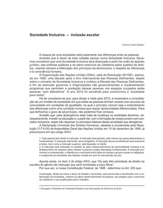 Sociedade Inclusiva – inclusão escolar

                                                                                         Antonio Carlos Sestaro1



         A riqueza de uma sociedade está justamente nas diferenças entre as pessoas.
         Acredito que é dever de todo cidadão pensar numa Sociedade Inclusiva. Deve-
mos considerar que uma Sociedade Inclusiva será alcançada a partir da união do aparato
jurídico, das políticas públicas e do pleno exercício da cidadania pelos sujeitos de direi-
tos, visando sempre a efetivação dos princípios da democracia, o respeito às diferenças
e à consciência humana.
         A Organização das Nações Unidas (ONU), pela da Resolução 45/1991, assina-
da em 1990, uma década após o Ano Internacional das Pessoas Deficientes, dispôs
sobre o conceito de Sociedade Inclusiva e instituiu a Década das Pessoas Deficientes,
a fim de estimular governos e Organizações não governamentais a implementarem
programas que permitam a aceitação dessas pessoas nos espaços ocupados pelas
pessoas “sem deficiência”. O ano 2010 foi escolhido para concluirmos a “sociedade
para todos”.
         Há de considerar-se que, para atingir a meta para 2010, é necessária a consolida-
ção de um modelo de sociedade em que todas as pessoas tenham acesso aos recursos da
comunidade em condições de igualdade, na qual o princípio comum seja o entendimento
das diferenças como uma condição humana que requer oportunidades diferenciadas. Para
que tenhamos o gozo de tal princípio, não podemos ficar omissos.
         Acredito que, para alcançarmos essa meta de mudança na sociedade devemos, ne-
cessariamente, investir na educação e, a partir daí, com a formação de nossos jovens com con-
ceitos inclusivos, esses irão repensar os princípios básicos dessa sociedade que almejamos.
         A Declaração Universal dos Direitos Humanos, adotada e proclamada pela Reso-
lução 217 A (III) da Assembléia Geral das Nações Unidas em 10 de dezembro de 1948, já
preconizava em seu artigo XXVI:

       1. Toda pessoa tem direito à instrução. A instrução será gratuita, pelo menos nos graus elementares e
       fundamentais. A instrução elementar será obrigatória. A instrução técnico-profissional será acessível
       a todos, bem como a instrução superior, está baseada no mérito.
       2. A instrução será orientada no sentido do pleno desenvolvimento da personalidade humana e do
       fortalecimento do respeito pelos direitos humanos e pelas liberdades fundamentais. A instrução pro-
       moverá a compreensão, a tolerância e a amizade entre todas as nações e grupos raciais ou religiosos,
       e coadjuvará as atividades das Nações Unidas em prol da manutenção da paz.

       Aponta ainda, no item 3 do artigo XXVI, que “Os pais têm prioridade de direito na
escolha do gênero de instrução que será ministrada a seus filhos”.
       Por sua vez, a nossa Constituição Federal, de 1988, determina no Art. 205 que:
       A educação, direito de todos e dever do Estado e da família, será promovida e incentivada com a co-
       laboração da sociedade, visando ao pleno desenvolvimento da pessoa, seu preparo para o exercício
       da cidadania e sua qualificação para o trabalho.


       1 Advogado; Presidente da Federação Brasileira das Associações de Síndrome de Down.
 