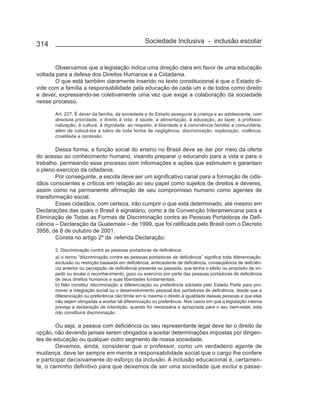 314                                               Sociedade Inclusiva - inclusão escolar


       Observamos que a legislação indica uma direção clara em favor de uma educação
voltada para a defesa dos Direitos Humanos e a Cidadania.
       O que está também claramente inserido no texto constitucional é que o Estado di-
vide com a família a responsabilidade pela educação de cada um e de todos como direito
e dever, expressando-se coletivamente uma vez que exige a colaboração da sociedade
nesse processo.

       Art. 227. É dever da família, da sociedade e do Estado assegurar à criança e ao adolescente, com
       absoluta prioridade, o direito à vida, à saúde, à alimentação, à educação, ao lazer, à profissio-
       nalização, à cultura, à dignidade, ao respeito, à liberdade e à convivência familiar e comunitária,
       além de colocá-los a salvo de toda forma de negligência, discriminação, exploração, violência,
       crueldade e opressão.

        Dessa forma, a função social do ensino no Brasil deve se dar por meio da oferta
do acesso ao conhecimento humano, visando preparar o educando para a vida e para o
trabalho, permeando esse processo com informações e ações que estimulem e garantam
o pleno exercício da cidadania.
        Por conseguinte, a escola deve ser um significativo canal para a formação de cida-
dãos conscientes e críticos em relação ao seu papel como sujeitos de direitos e deveres,
assim como na permanente afirmação de seu compromisso humano como agentes de
transformação social.
        Esses cidadãos, com certeza, irão cumprir o que está determinado, até mesmo em
Declarações das quais o Brasil é signatário, como a da Convenção Interamericana para a
Eliminação de Todas as Formas de Discriminação contra as Pessoas Portadoras de Defi-
ciência – Declaração da Guatemala – de 1999, que foi ratificada pelo Brasil com o Decreto
3956, de 8 de outubro de 2001.
        Consta no artigo 2º da referida Declaração:

       2. Discriminação contra as pessoas portadoras de deficiência
       a) o termo “discriminação contra as pessoas portadoras de deficiência” significa toda diferenciação,
       exclusão ou restrição baseada em deficiência, antecedente de deficiência, conseqüência de deficiên-
       cia anterior ou percepção de deficiência presente ou passada, que tenha o efeito ou propósito de im-
       pedir ou anular o reconhecimento, gozo ou exercício por parte das pessoas portadoras de deficiência
       de seus direitos humanos e suas liberdades fundamentais.
       b) Não constitui discriminação a diferenciação ou preferência adotada pelo Estado Parte para pro-
       mover a integração social ou o desenvolvimento pessoal dos portadores de deficiência, desde que a
       diferenciação ou preferência não limite em si mesma o direito à igualdade dessas pessoas e que elas
       não sejam obrigadas a aceitar tal diferenciação ou preferência. Nos casos em que a legislação interna
       preveja a declaração de interdição, quando for necessária e apropriada para o seu bem-estar, esta
       não constituirá discriminação.

        Ou seja, a pessoa com deficiência ou seu representante legal deve ter o direito de
opção, não devendo jamais serem obrigados a aceitar determinações impostas por dirigen-
tes de educação ou qualquer outro segmento de nossa sociedade.
        Devemos, ainda, considerar que o professor, como um verdadeiro agente de
mudança, deve ter sempre em mente a responsabilidade social que o cargo lhe confere
e participar decisivamente do esforço da inclusão. A inclusão educacional é, certamen-
te, o caminho definitivo para que deixemos de ser uma sociedade que exclui e passe-
 