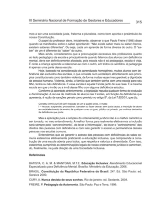 III Seminário Nacional de Formação de Gestores e Educadores
                                                                                                      315


mos a ser uma sociedade justa, fraterna e pluralista, como bem aponta o preâmbulo de
nossa Constituição.
         O papel do professor deve, inicialmente, observar o que Paulo Freire (1996) disse
quando se manifestou sobre o saber apontando: “Não existe saber mais ou saber menos,
existem saberes diferentes”. Ou seja, cada um aprende de forma diversa do outro. O “sa-
ber” de um é diferente do “saber” do outro.
         Mais ainda, consideramos que a preocupação excessiva dos professores quanto
ao lado pedagógico da escola e principalmente quando falamos dos alunos com deficiência
mental, deve ser definitivamente afastada, pois escola não é só pedagogia, escola é vida.
É onde a criança aprende a relacionar-se com o outro, em todos os sentidos. A pedagogia
é apenas uma parte dessa escola.
         Hoje, baseado na consideração de aprendizado homogêneo, muitos alunos com de-
ficiência são excluídos das escolas, o que consiste num verdadeiro afrontamento aos princí-
pios constitucionais como também violenta, de forma muitas vezes irrecuperável, a dignidade
da pessoa humana. Violenta, ainda, a família que também sonha com uma escola para seu
filho, tenha ou não deficiência. E essa escola é aquela Escola perto de sua casa. É a mesma
escola em que o irmão ou a irmã desse filho com alguma deficiência estudou.
         Conforme já apontado anteriormente, a legislação repudia qualquer forma de exclusão
e discriminação. A recusa de matrícula de alunos nas Escolas, em função da deficiência que
apresenta, é razão de sanções penais como previsto no artigo 8º. da Lei 7.853/01, que diz:

       Constitui crime punível com reclusão de um a quatro anos, e multa:
       I – recusar, suspender, procrastinar, cancelar ou fazer cessar, sem justa causa, a inscrição de aluno
       em estabelecimento de ensino de qualquer curso ou grau, público ou privado, por motivos derivados
       da deficiência que porta;

        Mas a aplicação pura e simples do ordenamento jurídico não é o melhor caminho a
ser tomado, no meu entendimento. A melhor forma para realmente efetivarmos a inclusão
será sempre pelo “convencimento”, do levar a informação”, do levar o “conhecimento” dos
direitos das pessoas com deficiência e com isso garantir o acesso e permanência dessas
pessoas nas escolas comuns.
        Entendemos que ao garantir o acesso das pessoas com deficiências às salas co-
muns estaremos efetivamente praticando a educação inclusiva, que compreende a cons-
trução de uma escola aberta para todos, que respeita e valoriza a diversidade. Com isso,
estaremos cumprindo as determinações legais de nosso ordenamento jurídico e caminhan-
do, finalmente, na justa direção de uma Sociedade Inclusiva.

Referências

BATISTA, C. A. M. & MANTOAN, M.T.E. Educação Inclusiva: Atendimento Educacional
Especializado para Deficiência Mental. Brasília: Ministério da Educação, 2006.
BRASIL. Constituição da República Federativa do Brasil. 24ª. Ed. São Paulo: ed.
Saraiva 2000.
CURY, A. Nunca desista de seus sonhos. Rio de janeiro: ed. Sextante, 2004.
FREIRE, P. Pedagogia da Autonomia. São Paulo: Paz e Terra, 1996.
 
