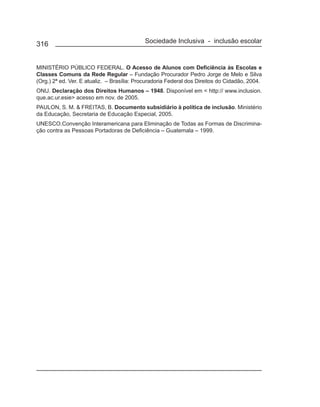 316                                         Sociedade Inclusiva - inclusão escolar


MINISTÉRIO PÚBLICO FEDERAL. O Acesso de Alunos com Deficiência às Escolas e
Classes Comuns da Rede Regular – Fundação Procurador Pedro Jorge de Melo e Silva
(Org.) 2ª ed. Ver. E atualiz. – Brasília: Procuradoria Federal dos Direitos do Cidadão, 2004.
ONU. Declaração dos Direitos Humanos – 1948. Disponível em < http:// www.inclusion.
que.ac.ur.esie> acesso em nov. de 2005.
PAULON, S. M. & FREITAS, B. Documento subsidiário à política de inclusão. Ministério
da Educação, Secretaria de Educação Especial, 2005.
UNESCO.Convenção Interamericana para Eliminação de Todas as Formas de Discrimina-
ção contra as Pessoas Portadoras de Deficiência – Guatemala – 1999.
 