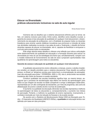 Educar na Diversidade:
práticas educacionais inclusivas na sala de aula regular

                                                                                          Windyz Brazão Ferreira1



         Inúmeros são os desafios que o sistema educacional enfrenta para se tornar, de
fato, um sistema inclusivo para todos. Entre outros, identifico como desafios cruciais: a
garantia de acesso à boa educação de qualidade em qualquer nível educacional; o desen-
volvimento da educação de professores, com a finalidade de preparar todos os docentes
brasileiros para ensinar usando didáticas inovadoras que promovam a inclusão de todos
nas atividades realizadas na escola e nas salas de aula e, finalmente, o desafio de formar
docentes capazes de educar na diversidade, isto é, capazes de flexibilizar e enriquecer o
currículo para ensinar todos os estudantes.
         Este artigo aborda esses desafios e oferece uma reflexão que indica a articulação
entre desenvolvimento da qualidade em educação e a formação docente para educar na
diversidade por meio do uso de estratégias de ensino que, simultaneamente, rompem com
o modelo tradicional de funcionamento da sala de aula e propiciam oportunidades mais
igualitárias de aprendizagem para todos os estudantes.

Garantia de acesso à educação de qualidade em qualquer nível educacional

         A qualidade educacional do ensino oferecido a crianças, jovens e adultos brasilei-
ros constitui um desafio prioritário para o sistema educacional. Esse desafio se justifica
porque, no Brasil, já “atingimos escolas para todos [com a universalização da educação],
mas não educação para todos.” (FERREIRA, 2005, p. 05), isto é, ainda existe nas escolas
brasileiras alto índice de fracasso e evasão escolares.
         Construir qualidade nas escolas brasileiras significa hoje, ao mesmo tempo, as-
segurar que o processo de escolarização seja efetivo em termos de aprendizagem para
todos os que chegam às escolas na idade compatível e corrigir a defasagem idade-série,
representada por um alto contingente de estudantes, por meio de programas, tais como de
alfabetização de jovens e adultos (EJA) e turmas de aceleração.
         O aumento na qualidade da educação oferecida nas escolas representa a melhoria
na aprendizagem de todos os educandos e, conseqüentemente, o aumento nos índices
de aprovação. Portanto, a melhoria na qualidade do ensino representa, inversamente, o
combate à exclusão por meio da redução do fracasso e da evasão escolar.
         De acordo com o Relatório de Monitoramento Global 2005 da Educação para To-
dos – O Imperativo da Qualidade (UNESCO 2005a), a qualidade em educação tende a ser
definida com base em dois princípios:



       1 PhD em Educação e Mestre em Pesquisa Educacional pela University of Manchester (Inglaterra); Coordenadora
       do Projeto Educar na Diversidade – SEESP/MEC.
 