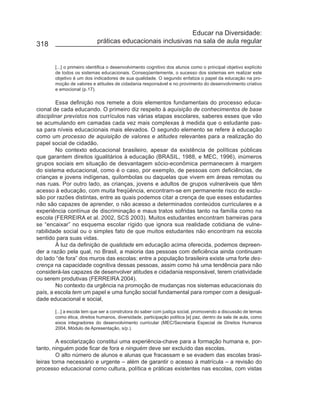 Educar na Diversidade:
318                        práticas educacionais inclusivas na sala de aula regular


       [...] o primeiro identifica o desenvolvimento cognitivo dos alunos como o principal objetivo explícito
       de todos os sistemas educacionais. Conseqüentemente, o sucesso dos sistemas em realizar este
       objetivo é um dos indicadores de sua qualidade. O segundo enfatiza o papel da educação na pro-
       moção de valores e atitudes de cidadania responsável e no provimento do desenvolvimento criativo
       e emocional (p.17).

        Essa definição nos remete a dois elementos fundamentais do processo educa-
cional de cada educando. O primeiro diz respeito à aquisição de conhecimentos de base
disciplinar previstos nos currículos nas várias etapas escolares, saberes esses que vão
se acumulando em camadas cada vez mais complexas à medida que o estudante pas-
sa para níveis educacionais mais elevados. O segundo elemento se refere à educação
como um processo de aquisição de valores e atitudes relevantes para a realização do
papel social de cidadão.
        No contexto educacional brasileiro, apesar da existência de políticas públicas
que garantem direitos igualitários à educação (BRASIL, 1988, e MEC, 1996), inúmeros
grupos sociais em situação de desvantagem sócio-econômica permanecem à margem
do sistema educacional, como é o caso, por exemplo, de pessoas com deficiências, de
crianças e jovens indígenas, quilombolas ou daquelas que vivem em áreas remotas ou
nas ruas. Por outro lado, as crianças, jovens e adultos de grupos vulneráveis que têm
acesso à educação, com muita freqüência, encontram-se em permanente risco de exclu-
são por razões distintas, entre as quais podemos citar a crença de que esses estudantes
não são capazes de aprender, o não acesso a determinados conteúdos curriculares e a
experiência contínua de discriminação e maus tratos sofridas tanto na família como na
escola (FERREIRA et al. 2002, SCS 2003). Muitos estudantes encontram barreiras para
se “encaixar” no esquema escolar rígido que ignora sua realidade cotidiana de vulne-
rabilidade social ou o simples fato de que muitos estudantes não encontram na escola
sentido para suas vidas.
        À luz da definição de qualidade em educação acima oferecida, podemos depreen-
der a razão pela qual, no Brasil, a maioria das pessoas com deficiência ainda continuam
do lado “de fora” dos muros das escolas: entre a população brasileira existe uma forte des-
crença na capacidade cognitiva dessas pessoas, assim como há uma tendência para não
considerá-las capazes de desenvolver atitudes e cidadania responsável, terem criatividade
ou serem produtivas (FERREIRA 2004).
        No contexto da urgência na promoção de mudanças nos sistemas educacionais do
país, a escola tem um papel e uma função social fundamental para romper com a desigual-
dade educacional e social,

       [...] a escola tem que ser a construtora do saber com justiça social, promovendo a discussão de temas
       como ética, direitos humanos, diversidade, participação política [e] paz, dentro da sala de aula, como
       eixos integradores do desenvolvimento curricular (MEC/Secretaria Especial de Direitos Humanos
       2004, Módulo de Apresentação, s/p.).

         A escolarização constitui uma experiência-chave para a formação humana e, por-
tanto, ninguém pode ficar de fora e ninguém deve ser excluído das escolas.
         O alto número de alunos e alunas que fracassam e se evadem das escolas brasi-
leiras torna necessário e urgente – além de garantir o acesso à matrícula – a revisão do
processo educacional como cultura, política e práticas existentes nas escolas, com vistas
 