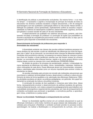 III Seminário Nacional de Formação de Gestores e Educadores
                                                                                     319


à identificação de práticas e procedimentos excludentes. Da mesma forma – e ao mes-
mo tempo! – é necessário e urgente a incorporação do princípio da inclusão de todos os
educandos nos diversos contextos escolares e etapas educacionais, a fim de assegurar
aprendizagens com boa qualidade e participação efetiva na vida escolar. Nesse sentido, a
definição de qualidade, acima apresentada, implicitamente confere ao docente a respon-
sabilidade na melhoria do desempenho acadêmico (desenvolvimento cognitivo), de forma
que garanta o sucesso escolar de cada um de seus estudantes.
        O desenvolvimento da qualidade nos sistemas educacionais, portanto, está dire-
tamente vinculado à formação do professor e à promoção de ações que possibilitem ao
docente a aquisição de competências para ensinar a todos na sala de aula, ou seja, que os
preparem para responder à diversidade dos estudantes.

Desenvolvimento da formação de professores para responder à
diversidade dos estudantes

        A diversidade existente nas classes das escolas públicas brasileiras perpassa inú-
meros âmbitos da vida escolar e pode ser identificada nas diferenças de níveis de lingua-
gem oral e “jeitos” de se comunicar; na convivência entre crianças de diferentes estados e
condições sócio-econômico-culturais; na presença na mesma classe de crianças e jovens
que vivem em favelas e zonas periféricas carentes que não tiveram acesso ao universo
escolar; na convivência entre crianças brancas, negras e de outros grupos étnicos numa
mesma classe e entre as crianças com e sem deficiências (FERREIRA 2006a).
        No âmbito da escola e do processo de escolarização, portanto, a diversidade hu-
mana representa as diferenças nos estilos, ritmos, necessidades, interesses, histórias de
vida e motivações de cada aluno. Essas diferenças devem ser (re)conhecidas, compreen-
didas e valorizadas pelos docentes como um recurso importante para ensinar a todos os
estudantes na classe.
        As escolas orientadas pelo princípio da inclusão são instituições educacionais que
reconhecem e celebram tal diversidade humana, desenvolvem e cultivam a cultura de aco-
lhimento de todos de forma igualitária e de valorização das diferenças (Salamanca 1994).
As atividades escolares em geral e as práticas pedagógicas, em particular, têm papel fun-
damental na construção da cultura e da política inclusivas.
        A construção de escolas de boa qualidade e inclusivas para todos deve, dessa
forma, necessariamente envolver o desenvolvimento de políticas escolares de aprimora-
mento profissional docente, com vistas a prepará-los pedagogicamente para trabalhar com
a pluralidade sóciocognitiva e experiencial dos estudantes, por meio de enriquecimento de
conteúdos curriculares que promovam a igualdade, a convivência pacífica, a aprendiza-
gem mútua, a tolerância e a justiça social.

Educar na diversidade: flexibilização e enriquecimento do currículo

        Educar na diversidade significa ensinar em um contexto educacional no qual as
diferenças individuais e entre todos membros do grupo (classe) são destacadas e apro-
veitadas para enriquecer e flexibilizar o conteúdo curricular previsto no processo ensino-
aprendizagem. Ao realizar a flexibilização e o enriquecimento do currículo, com a ativa
 