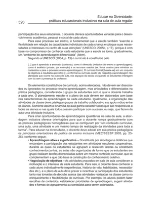 Educar na Diversidade:
320                         práticas educacionais inclusivas na sala de aula regular


participação dos seus estudantes, o docente oferece oportunidades variadas para o desen-
volvimento acadêmico, pessoal e social de cada aluno.
          Para esse processo ser efetivo, é fundamental que a escola também “exercite a
flexibilidade em relação às capacidades individuais de cada criança e coloque suas neces-
sidades e interesses no centro de suas atenções” (UNESCO, 2005b, p.17), porque é com
base no compromisso de conhecer cada estudante que a escola se torna, gradualmente,
um “ambiente de aprendizagem diferenciada” (Idem).
          Segundo a UNESCO (2004, p. 13) o currículo é constituído pelo

       [...] que é aprendido e ensinado (contexto); como é oferecido (métodos de ensino e aprendizagem);
       como é avaliado (provas, por exemplo) e os recursos usados (ex. livros usados para ministrar os
       conteúdos e para o processo ensino-aprendizagem). O currículo formal [baseia-se] em um conjunto
       de objetivos e resultados previstos (.), o informal ou currículo oculto [diz respeito] à aprendizagem não
       planejada que ocorre nas salas de aula, nos espaços da escola ou quando os estudantes interagem
       com ou sem a presença do professor.

        Os elementos constitutivos do currículo, acima elencados, não devem ser dissocia-
dos ou ignorados no processo ensino-aprendizagem, mas articulados e diferenciados na
prática pedagógica, considerando o grupo de estudantes com o qual o docente trabalha
a cada ano. O planejamento escolar e o plano de aula devem ser elaborados com base
nas características de aprendizagem de cada estudante. Igualmente, a organização das
atividades de classe deve privilegiar grupos de trabalho colaborativo e o apoio mútuo entre
os alunos. Somente assim a dinâmica de aula ganha características que são responsivas a
todos os alunos e nas quais todos possam participar com sucesso, ou seja, que fazem da
aula uma atividade inclusiva.
        Para criar oportunidades de aprendizagens igualitárias na sala de aula, a abor-
dagem inclusiva oferece orientações para que o docente rompa gradualmente com
as práticas pedagógicas homogêneas que se configuram por “um conteúdo curricular,
uma aula, uma atividade e um mesmo tempo de realização da atividades para toda a
turma”. Para educar na diversidade, o docente deve adotar em sua prática pedagógica
os princípios orientadores da prática de ensino inclusiva (MEC/SEESP 2005, pp. 23-
25), conforme segue:
        • Aprendizagem ativa e significativa – Constituída por abordagens didáticas que
          encorajam a participação dos estudantes em atividades escolares cooperativas,
          durante as quais os estudantes se agrupam e resolvem tarefas ou constróem
          conhecimentos juntos; as aulas são organizadas de forma que os estudantes em
          grupo realizam tarefas diferenciadas sobre um mesmo conteúdo curricular, que se
          complementam e que dão base à construção do conhecimento coletivo.
        • Negociação de objetivos – As atividades propostas em sala de aula consideram a
          motivação e o interesse de cada estudante. Para isso, o docente deve conhecer a
          cada aluno individualmente (experiências, história de vida, habilidades, necessida-
          des etc.), e o plano de aula deve prever e incentivar a participação dos estudantes
          tanto nas tomadas de decisão acerca das atividades realizadas na classe como no
          enriquecimento e flexibilização do currículo. Por exemplo, os alunos podem fazer
          escolhas de conteúdos, estabelecer prioridades de aprendizagem, sugerir ativida-
          des e formas de agrupamento ou conteúdos para serem abordados.
 