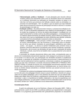 III Seminário Nacional de Formação de Gestores e Educadores
                                                                                        321


         • Demonstração, prática e feedback – A aula planejada pelo docente oferece
           modelos práticos aos estudantes sobre como as atividades devem ser realizadas
           ou o professor demonstra sua aplicação em situações variadas na classe e na
           vida real, de forma que promova uma reflexão conjunta sobre as atividades e o
           processo de aprendizagem. “Ver” na prática o que se espera que seja realizado
           pelos alunos aumenta as chances de participação de todos os alunos e o sucesso
           da aprendizagem de cada um.
         • Avaliação contínua – Na prática de ensino inclusiva, o processo de avaliação é con-
           tínuo, no qual os estudantes estabelecem seus objetivos de aprendizagem e formas
           de avaliar seu progresso em termos da própria aprendizagem. A avaliação tem um
           papel fundamental na revisão contínua da prática pedagógica e, conseqüentemente,
           na melhoria (desenvolvimento) do trabalho docente, porque oferece ao professor da-
           dos sobre como usar as metodologias de ensino dinâmicas para abordar conteúdos
           curriculares de forma diversificada e acessível a todos os educandos.
         • Apoio e colaboração – Esse princípio contribui para romper com as práticas
           de ensino individualizadas que não favorecem a cooperação entre os estudan-
           tes de forma que atinjam resultados de aprendizagem satisfatórios para todos.
           Juntos – em equipe – os alunos se sentem fortalecidos para correrem riscos e
           tentarem caminhos alternativos (inovadores) para resolver problemas e aprender.
           Obviamente, não se exclui nas atividades de sala de aula a realização de tarefas
           individuais, contudo, essa forma de trabalho não é a preponderante numa sala de
           aula inclusiva.
         A promoção da inclusão educacional efetiva para todos, principalmente para os
alunos com necessidades educacionais especiais, deve assegurar a presença do estudan-
te na escola e na sala de aula, sua participação nas atividades escolares e acadêmicas
e, sobretudo, a aquisição de conteúdos curriculares que promovam o desenvolvimento no
mais alto nível do potencial em termos cognitivos, emocionais e criativos, em especial da-
queles que são mais vulneráveis à exclusão educacional (AINSCOW & TWEDDLE 2003,
UNESCO 2005b). A inclusão de alunos com necessidades educacionais especiais requer
também que o docente adquira conhecimentos e habilidades para, ao mesmo tempo, pro-
mover os direitos desses estudantes e combater barreiras que possam provocar sua ex-
clusão educacional.
         O processo de mudança da pedagogia tradicional (leitura, cópia, exercícios no caderno
ou livro etc) para uma pedagogia inclusiva, pouco a pouco transforma o docente em pesqui-
sador de sua prática pedagógica, pois a nova dinâmica de ensino faz com que adquira habi-
lidades para refletir sobre sua docência e aperfeiçoá-la continuamente. O docente aprende a
reconhecer o valor e a importância do trabalho colaborativo e da troca de experiências com
seus colegas professores, os quais podem contribuir de forma sistemática sobre novas formas
de ensinar, de lidar com “velhos” problemas e de se desenvolver profissionalmente.

Considerações finais

         A partir da publicação da Lei de Diretrizes e Bases da Educação (MEC, 1996) e
particularmente a partir do ano 2000, as políticas públicas que regulamentam a educação
brasileira e os programas governamentais têm gradualmente preparado os educadores
 