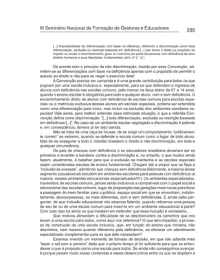 III Seminário Nacional de Formação de Gestores e Educadores
                                                                                                     205


       [...] impossibilidade de diferenciação com base na diferença, definindo a discriminação como toda
       diferenciação, exclusão ou restrição baseada em deficiência.[...] que tenha o efeito ou propósito de
       impedir ou anular o reconhecimento, gozo ou exercício por parte de pessoas com deficiência de seus
       direitos humanos e suas liberdades fundamentais (art.I, nº 2, “a”).

        De acordo com o princípio da não discriminação, trazido por essa Convenção, ad-
mitem-se as diferenciações com base na deficiência apenas com o propósito de permitir o
acesso ao direito e não para se negar o exercício dele!
        A Convenção precisa ser cumprida e é uma grande contribuição para todos os que
pugnam por uma escola inclusiva e, especialmente, para os que defendem o ingresso de
alunos com deficiência nas escolas comuns, pelo menos na faixa etária de 07 a 14 anos,
quando o ensino escolar é obrigatório para todo e qualquer aluno, com e sem deficiência. O
encaminhamento direto de alunos com deficiência de escolas comuns para escolas espe-
ciais ou a matrícula exclusiva desses alunos em escolas especiais, poderia ser entendida
como uma diferenciação para inclui, mas incluir na exclusão dos ambientes escolares es-
peciais! Vale ainda, para melhor entender essa intrincada situação, o que a referida Con-
venção define como discriminação: “[...] toda diferenciação, exclusão ou restrição baseada
em deficiência [...]”. No caso de um ambiente escolar segregado a discriminação é patente
e, em conseqüência, deveria já ter sido banida.
        Não se trata de uma caça às bruxas, de se exigir um comportamento “politicamen-
te correto” ao extremo, quando se defende a escola comum como o lugar de todo aluno.
Mas de se assegurar a todo o cidadão brasileiro o direito à não discriminação, em toda e
qualquer circunstância.
        Os pais de crianças com deficiência e os educadores brasileiros deveriam ser os
primeiros a levantar a bandeira contra a discriminação e, no entanto, o que muitos ainda
fazem, atualmente, é batalhar para que a exclusão se mantenha e as escolas especiais
sejam consideradas escolas de ensino fundamental. Chegam até a propor que se faça a
“inclusão às avessas”, admitindo que crianças sem deficiência (felizmente, a maioria desse
segmento populacional) estudem em ambientes escolares para pessoas com deficiência (a
maioria, nesses ambientes educacionais especializados!!!!). Os ambientes especializados,
travestidos de escolas comuns, jamais serão inclusivos e compatíveis com o papel social e
educacional das escolas comuns, lugar de preparação das gerações mais novas para fazer
a passagem do meio familiar para o público, espaço social em que se encontram, indistin-
tamente, alunos/pessoas, os mais diferentes, com e sem deficiências. E ainda cabe per-
guntar: de que inclusão educacional nós estamos falando, quando retiramos uma pessoa
de seu lar ou de uma escola comum para inseri-la em um ambiente educacional à parte?
Com tudo isso há ainda os que insistem em defender que essa inclusão é verdadeira...
        Que motivos alimentam a dificuldade de se desobstruírem os caminhos que nos
levam à uma escola para todos, como aqui nos referimos? O que tem impedido o proces-
so de construção de uma escola inclusiva, que, em função do ensino que ministra, não
discrimina, nem mesmo quando diferencia pela deficiência, ao oferecer um atendimento
especializado complementar para os que dele necessitam?
        Estamos vivendo um momento de tomada de decisão, em que não adianta mais
“tapar o sol com a peneira” dado que o próprio tempo já foi suficiente para que se enten-
desse o que é proposto como uma escola para todos. Se ainda não conseguimos avançar,
é porque pesam muito essas contendas e esses desencontros entre os que se dispõem a
 