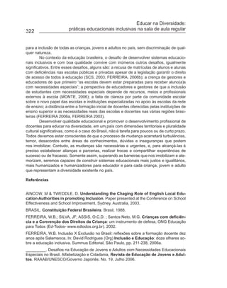 Educar na Diversidade:
322                      práticas educacionais inclusivas na sala de aula regular


para a inclusão de todas as crianças, jovens e adultos no país, sem discriminação de qual-
quer natureza.
         No contexto da educação brasileira, o desafio de desenvolver sistemas educacio-
nais inclusivos e com boa qualidade convive com inúmeros outros desafios, igualmente
significativos. Entre esses desafios, alguns são: a recusa de matrículas de alunos e alunas
com deficiências nas escolas públicas e privadas apesar de a legislação garantir o direito
de acesso de todos à educação (SCS, 2003; FERREIRA, 2006b); a crença de gestores e
educadores de que primeiro “as escolas devem estar preparadas para receber aluno(a)s
com necessidades especiais”; a perspectiva de educadores e gestores de que a inclusão
de estudantes com necessidades especiais depende de recursos, meios e profissionais
externos à escola (MONTE, 2006); a falta de clareza por parte da comunidade escolar
sobre o novo papel das escolas e instituições especializadas no apoio às escolas da rede
de ensino; a distância entre a formação inicial de docentes oferecidas pelas instituições de
ensino superior e as necessidades reais das escolas e docentes nas várias regiões brasi-
leiras (FERREIRA 2006a, FERREIRA 2003).
         Desenvolver qualidade educacional e promover o desenvolvimento profissional de
docentes para educar na diversidade, em um país com dimensões territoriais e pluralidade
cultural significativas, como é o caso do Brasil, não é tarefa para poucos ou de curto prazo.
Todos devemos estar conscientes de que o processo de mudança acarretará turbulências,
temor, desacordos entre áreas de conhecimentos, dúvidas e inseguranças que podem
nos imobilizar. Contudo, as mudanças são necessárias e urgentes, e, para alcançá-las é
preciso estabelecer alianças e parcerias, realizar trocas e compartilhar experiências de
sucesso ou de fracasso. Somente assim, superando as barreiras que nos imobilizam e ate-
morizam, seremos capazes de construir sistemas educacionais mais justos e igualitários,
mais humanizados e humanizadores para educador e para cada criança, jovem e adulto
que representam a diversidade existente no país.

Referências


AINCOW, M & TWEDDLE, D. Understanding the Chaging Role of English Local Edu-
cation Authorities in promoting Inclusion. Paper presented at the Conference on School
Effectiveness and School Improvement, Sydney, Australia, 2003.
BRASIL. Constituição Federal Brasileira. Brasil, 1988.
FERREIRA, W.B.; SILVA, JF; ASSIS, O.C.D. ; Santos Neto, M.G. Crianças com deficiên-
cia e a Convenção dos Direitos da Criança: um instrumento de defesa, ONG Educação
para Todos (Ed-Todos- www.edtodos.org.br). 2002.
FERREIRA, W.B. Inclusão X Exclusão no Brasil: reflexões sobre a formação docente dez
anos após Salamanca. In: David Rodrigues (Org) Inclusão e Educação: doze olhares so-
bre a educação inclusiva. Summus Editorial, São Paulo, pp. 211-238, 2006a.
_________. Desafios na Educação de Jovens e Adultos com Necessidades Educacionais
Especiais no Brasil. Alfabetização e Cidadania, Revista de Educação de Jovens e Adul-
tos. RAAAB/UNESCO/Governo Japonês. No. 19, Julho 2006.
 
