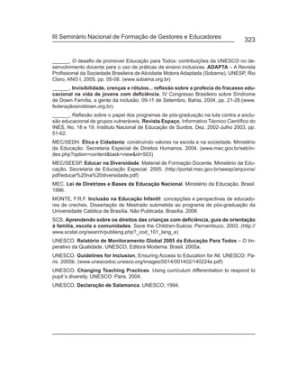 III Seminário Nacional de Formação de Gestores e Educadores
                                                                                   323


______. O desafio de promover Educação para Todos: contribuições da UNESCO no de-
senvolvimento docente para o uso de práticas de ensino inclusivas. ADAPTA – A Revista
Profissional da Sociedade Brasileira de Atividade Motora Adaptada (Sobama). UNESP, Rio
Claro, ANO I, 2005, pp. 05-08. (www.sobama.org.br)
______. Invisibilidade, crenças e rótulos... reflexão sobre a profecia do fracasso edu-
cacional na vida de jovens com deficiência. IV Congresso Brasileiro sobre Síndrome
de Down Família, a gente da inclusão. 09-11 de Setembro, Bahia, 2004, pp. 21-26.(www.
federaçãosinddown.org.br).
______. Reflexão sobre o papel dos programas de pós-graduação na luta contra a exclu-
são educacional de grupos vulneráveis. Revista Espaço, Informativo Técnico Científico do
INES, No. 18 e 19. Instituto Nacional de Educação de Surdos. Dez. 2002-Julho 2003, pp.
51-62.
MEC/SEDH. Ética e Cidadania: construindo valores na escola e na sociedade. Ministério
da Educação. Secretaria Especial de Direitos Humanos. 2004. (www.mec.gov.br/seb/in-
dex.php?option=content&task=view&id=503)
MEC/SEESP. Educar na Diversidade. Material de Formação Docente. Ministério da Edu-
cação. Secretaria de Educação Especial. 2005. (http://portal.mec.gov.br/seesp/arquivos/
pdf/educar%20na%20diversidade.pdf)
MEC. Lei de Diretrizes e Bases da Educação Nacional. Ministério da Educação. Brasil.
1996.
MONTE, F.R.F. Inclusão na Educação Infantil: concepções e perspectivas de educado-
res de creches. Dissertação de Mestrado submetida ao programa de pós-graduação da
Universidade Católica de Brasília. Não Publicada. Brasília. 2006
SCS. Aprendendo sobre os direitos das crianças com deficiência, guia de orientação
à família, escola e comunidades. Save the Children-Suécia: Pernambuco. 2003. (http://
www.scslat.org/search/publieng.php?_cod_101_lang_e)
UNESCO. Relatório de Monitoramento Global 2005 da Educação Para Todos – O Im-
perativo da Qualidade. UNESCO, Editora Moderna. Brasil. 2005a.
UNESCO. Guidelines for Inclusion, Ensuring Access to Education for All. UNESCO: Pa-
ris. 2005b. (www.unescodoc.unesco.org/images/0014/001402/140224e.pdf)
UNESCO. Changing Teaching Practices. Using curriculum differentiation to respond to
pupil´s diversity. UNESCO: Paris. 2004.
UNESCO. Declaração de Salamanca. UNESCO, 1994.
 