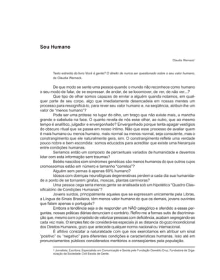 Sou Humano

                                                                                                 Claudia Werneck1



       Texto extraído do livro Você é gente? O direito de nunca ser questionado sobre o seu valor humano,
       de Claudia Werneck.

         De que modo se sente uma pessoa quando o mundo não reconhece como humano
o seu modo de falar, de se expressar, de andar, de se locomover, de ver, de não ver...?
         Que tipo de olhar somos capazes de enviar a alguém quando notamos, em qual-
quer parte de seu corpo, algo que imediatamente desencadeia em nossas mentes um
processo para ressignificá-lo, para rever seu valor humano e, na seqüência, atribuir-lhe um
valor de “menos humano”?
         Pode ser uma prótese no lugar do olho, um braço que não existe mais, a mancha
grande e cabeluda na face. O quanto revela de nós esse olhar, ao outro, que ao mesmo
tempo é analítico, julgador e envergonhado? Envergonhado porque tenta apagar vestígios
do obscuro ritual que se passa em nosso íntimo. Não que esse processo de avaliar quem
é mais humano ou menos humano, mais normal ou menos normal, seja consciente, mas o
constrangimento que ele naturalmente gera, sim. O constrangimento reflete uma verdade
pouco nobre e bem escondida: somos educados para acreditar que existe uma hierarquia
entre condições humanas.
         Seríamos então um composto de percentuais variados de humanidade e devemos
lidar com esta informação sem traumas?
         Bebês nascidos com síndromes genéticas são menos humanos do que outros cujos
cromossomos estão em número e tamanho “corretos”?
         Alguém sem pernas é apenas 60% humano?
         Idosos com doenças neurológicas degenerativas perdem a cada dia sua humanida-
de a ponto de se tornarem girafas, moscas, plantas carnívoras?
         Uma pessoa cega seria menos gente se analisada sob um hipotético “Quadro Clas-
sificatório de Condições Humanas”?
         Jovens surdos, principalmente aqueles que se expressam unicamente pela Libras,
a Língua de Sinais Brasileira, têm menos valor humano do que os demais, jovens ouvintes
que falam apenas o português?
         Embora a tendência seja a de responder um NÃO categórico e ofendido a essas per-
guntas, nossas práticas diárias denunciam o contrário. Refiro-me a formas sutis de discrimina-
ção que, mesmo com o propósito de valorizar pessoas com deficiência, acabam segregando-as
cada vez mais. O simples fato de considerá-las especiais já as distancia do gozo incondicional
dos Direitos Humanos, gozo que antecede qualquer norma nacional ou internacional.
         É aflitivo constatar a naturalidade com que nos exercitamos em atribuir um sinal
“positivo” ou “negativo” para diferentes condições e características humanas. Isso até em
pronunciamentos públicos considerados meritórios e conseqüentes pela população.

       1 Jornalista; Escritora; Especialista em Comunicação e Saúde pela Fundação Oswaldo Cruz; Fundadora da Orga-
       nização da Sociedade Civil Escola de Gente.
 