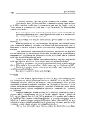 326                                                                                    Sou Humano



       Por exemplo: como nos posicionamos diante de relatos como o que vem a seguir?
       No começo da guerra dos Estados Unidos e da Inglaterra contra o Iraque, em mar-
ço de 2003, a televisão brasileira veiculou uma campanha a favor dos Direitos Humanos.
Vários artistas se expressavam contra a guerra contundentemente. Um deles dizia algo
mais ou menos assim:

       “Eu sou contra a guerra, nós não precisamos da guerra, nós devemos resolver nossos conflitos atra-
       vés da palavra, da inteligência. Não é a fala que diferencia um ser humano de um animal irracional?
       Não é a inteligência que nos distingue dos animais?”.

        Em que medida esse discurso atenta contra a própria concepção de Direitos
Humanos?
        Atenta ao considerar a fala e a palavra como pré-requisitos para pertencer ao con-
junto Humanidade. Atenta ao considerar que pessoas com deficiência mental, por não
terem todos os recursos do que se convencionou chamar de inteligência, não são seres
humanos.
        Como denunciar que uma campanha tão apropriada, se analisada sob a ótica do
conceito de inclusão, foi discriminatória em relação a pessoas que não têm seu intelecto
preservado ou a pessoas que não se utilizam do código do português para se expressar,
como pode acontecer com pessoas surdas?
        Caberá, então, a quem não fala, lutar desesperadamente para falar, como a única
saída para pertencer ao conjunto Humanidade e, assim, ao conjunto Sociedade?
        Deverão as pessoas com comprometimento intelectual manter uma eterna sensa-
ção de débito, de falha, de menos valia em relação a quem não tem deficiência mental?
        É justamente tudo isso o que o senso comum pressupõe, mas o mesmo não pode
ser dito do conceito de inclusão.
        Essa conversa está longe de ser uma abstração.

Conteúdo

        Muito além da ética, é possível para a sociedade, hoje, respaldada por garan-
tias constitucionais, abordar problemas como esses. Uma fala tão “adequada” como a
utilizada na campanha pode, sim, ser entendida como um atentado ao direito que toda
pessoa tem de não ser submetida a uma ofensa em função de sua deficiência. É o que
garante a Convenção Interamericana para a Eliminação de Todas as Formas de Dis-
criminação contra as Pessoas Portadoras de Deficiência, conhecida como Convenção
da Guatemala.
        Importante saber que o Brasil é signatário da Convenção da Guatemala, documento
aprovado pelo Congresso Nacional por meio do Decreto Legislativo 198, de 13 de junho de
2001, que deu origem ao Decreto 3.956, de 8 de outubro de 2001, assinado pela Presidência
da República. Pela primeira vez, então, foi explicitado em lei o que é discriminar com base na
deficiência. E, segundo diversos membros do Ministério Público, o Decreto 3.956 tem tanto
valor quanto uma norma da Constituição Federal, pois se refere a direitos e garantias funda-
mentais da pessoa, estando acima de leis, resoluções e decretos.
        Não que essa convenção seja o máximo, o ápice dos Direitos Humanos. Ela é
 