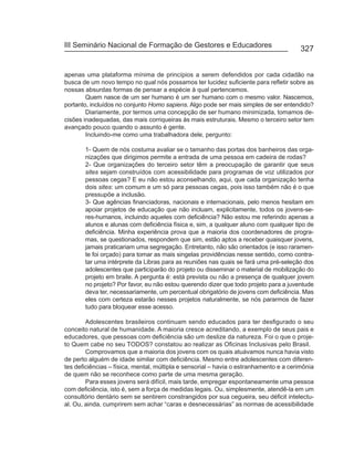 III Seminário Nacional de Formação de Gestores e Educadores
                                                                                        327


apenas uma plataforma mínima de princípios a serem defendidos por cada cidadão na
busca de um novo tempo no qual nós possamos ter lucidez suficiente para refletir sobre as
nossas absurdas formas de pensar a espécie à qual pertencemos.
        Quem nasce de um ser humano é um ser humano com o mesmo valor. Nascemos,
portanto, incluídos no conjunto Homo sapiens. Algo pode ser mais simples de ser entendido?
        Diariamente, por termos uma concepção de ser humano minimizada, tomamos de-
cisões inadequadas, das mais corriqueiras às mais estruturais. Mesmo o terceiro setor tem
avançado pouco quando o assunto é gente.
        Incluindo-me como uma trabalhadora dele, pergunto:

       1- Quem de nós costuma avaliar se o tamanho das portas dos banheiros das orga-
       nizações que dirigimos permite a entrada de uma pessoa em cadeira de rodas?
       2- Que organizações do terceiro setor têm a preocupação de garantir que seus
       sites sejam construídos com acessibilidade para programas de voz utilizados por
       pessoas cegas? E eu não estou aconselhando, aqui, que cada organização tenha
       dois sites: um comum e um só para pessoas cegas, pois isso também não é o que
       pressupõe a inclusão.
       3- Que agências financiadoras, nacionais e internacionais, pelo menos hesitam em
       apoiar projetos de educação que não incluam, explicitamente, todos os jovens-se-
       res-humanos, incluindo aqueles com deficiência? Não estou me referindo apenas a
       alunos e alunas com deficiência física e, sim, a qualquer aluno com qualquer tipo de
       deficiência. Minha experiência prova que a maioria dos coordenadores de progra-
       mas, se questionados, respondem que sim, estão aptos a receber quaisquer jovens,
       jamais praticariam uma segregação. Entretanto, não são orientados (e isso raramen-
       te foi orçado) para tomar as mais singelas providências nesse sentido, como contra-
       tar uma intérprete da Libras para as reuniões nas quais se fará uma pré-seleção dos
       adolescentes que participarão do projeto ou disseminar o material de mobilização do
       projeto em braile. A pergunta é: está prevista ou não a presença de qualquer jovem
       no projeto? Por favor, eu não estou querendo dizer que todo projeto para a juventude
       deva ter, necessariamente, um percentual obrigatório de jovens com deficiência. Mas
       eles com certeza estarão nesses projetos naturalmente, se nós pararmos de fazer
       tudo para bloquear esse acesso.

        Adolescentes brasileiros continuam sendo educados para ter desfigurado o seu
conceito natural de humanidade. A maioria cresce acreditando, a exemplo de seus pais e
educadores, que pessoas com deficiência são um deslize da natureza. Foi o que o proje-
to Quem cabe no seu TODOS? constatou ao realizar as Oficinas Inclusivas pelo Brasil.
        Comprovamos que a maioria dos jovens com os quais atuávamos nunca havia visto
de perto alguém de idade similar com deficiência. Mesmo entre adolescentes com diferen-
tes deficiências – física, mental, múltipla e sensorial – havia o estranhamento e a cerimônia
de quem não se reconhece como parte de uma mesma geração.
        Para esses jovens será difícil, mais tarde, empregar espontaneamente uma pessoa
com deficiência, isto é, sem a força de medidas legais. Ou, simplesmente, atendê-la em um
consultório dentário sem se sentirem constrangidos por sua cegueira, seu déficit intelectu-
al. Ou, ainda, cumprirem sem achar “caras e desnecessárias” as normas de acessibilidade
 