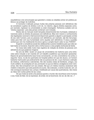 328                                                                           Sou Humano


arquitetônica e de comunicação que garantem a todas os cidadãos entrar em prédios pú-
blicos e se proteger de incêndios.
         O momento é delicado porque muitas das próprias pessoas com deficiência não
se consideram sujeitos de direitos e sim de, no máximo, alguns direitos especiais como,
por exemplo, ingressar na universidade ou estar empregado. Tenhamos cuidado com os
“direitos especiais”, pois eles jamais combinam com inclusão.
         Muitos são os manuais recém-lançados disseminando leis municipais, estaduais e
nacionais sobre os direitos de pessoas com deficiência. Mas nem mesmo o conhecimento
das legislações nacional e internacional disponíveis garante a alguém a percepção correta
de seu valor humano, pois as pessoas com deficiência, por exemplo, são tão mal prepa-
radas para lidar com sua humanidade como aquelas sem deficiência. É essa a questão
central que vem me mobilizando há anos e gerou o projeto Quem cabe no seu TODOS?.
         Expandir a consciência social dos adolescentes e jovens brasileiros para que nela cai-
bam todos os humanos. Essa tem sido a minha busca e a dos projetos da Escola de Gente.
         Ao nosso lado estão muito mais registros de violação de direitos de pessoas com
deficiência do que podemos imaginar.
         No ano de 2002, recebi um grupo de universitários de medicina para uma entre-
vista sobre inclusão a ser inserida em um trabalho acadêmico que deveriam apresentar.
Depois de aproximadamente duas horas conversando, um dos universitários me contou o
seguinte: havia, na ala de queimados do hospital público em que ele atuava, um homem
bastante machucado que praticamente não se queixava de dor, o que chamava a atenção
de médicos, enfermeiros e atendentes. Ele não recebia visitas de familiares, amigos, era
muito solitário. As anotações em seu prontuário no que se referia a analgésicos eram rarís-
simas, fato não-compatível com seu estado. Até que um médico resolveu esclarecer este
mistério e descobriu que este paciente era surdo, não-oralizado, e sentia muita dor, sim, só
não conseguia expressar isso, porque, imobilizado por causa das queimaduras, não mexia
as mãos nem outras partes de seu corpo.
         De que modo se sente uma pessoa quando o mundo não reconhece como humano
o seu modo de falar, de se expressar, de andar, de se locomover, de ver, de não ver...?
 