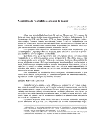 Acessibilidade nos Estabelecimentos de Ensino

                                                                                  Adriana Romeiro de Almeida Prado1
                                                                                              Mônica Geraes Duran2



        A luta pela acessibilidade teve início há mais de 20 anos, em 1981, quando foi
declarado pelas Nações Unidas o Ano Internacional dos Portadores de Deficiência. Em 3
de dezembro de 1982, pela Resolução 37/52, da Assembléia Geral das Nações Unidas,
foi aprovado o Programa de Ação Mundial para Pessoas Portadoras de Deficiência, que
ressaltou o direito de as pessoas com deficiência terem as mesmas oportunidades que os
demais cidadãos e de desfrutarem, em condições de igualdade, das melhorias nas condi-
ções de vida resultantes do desenvolvimento econômico e social.
        Esse programa traz o significado de deficiência, incapacidade, impedimento, que
são definições da Organização Mundial de Saúde, como também os conceitos de preven-
ção, reabilitação e equiparação de oportunidade.
        Quando se define que o impedimento está em função da relação entre as pessoas
incapacitadas e seu ambiente, destaca-se que o impedimento não está na pessoa, mas
sim na sua relação com o ambiente. Portanto, é o meio que é deficiente, não possibilitando
acesso a todas as pessoas, não lhes proporcionando a equiparação de oportunidades, o
que é definido como o processo mediante o qual o sistema geral da sociedade – como o
meio físico e cultural, moradia e transporte, serviços sociais e de saúde, oportunidades de
educação e de trabalho, vida cultural e social, incluindo instalações desportivas e de lazer
– torna-se acessível a todos.
        Para implementar um processo de democratização da sociedade brasileira, o qual
prioriza a inclusão de todas pessoas, faz-se necessário pensar em ambientes acessíveis,
aqueles que contêm os princípios do desenho universal.

Conceito de Desenho Universal

        Ao se planejar uma cidade ou uma edificação, ao se desenhar um veículo ou qual-
quer objeto, é necessário considerar a enorme diferenciação entre as pessoas, entendendo
que nossa sociedade é plural, constitui-se por homens e mulheres, com tamanhos e pesos
variados; por crianças e idosos; por pessoas que caminham sobre seus próprios pés ou
necessitam de muletas, bengalas e cadeiras de rodas; por indivíduos que tem baixa visão
ou são cegos, ou que são surdos; e até mesmo aqueles que apresentam-se com grande
dificuldade de compreensão.
        O papel do arquiteto, entre outros, deve ser o de incluir o homem na edificação
ou nos ambientes em que vive. Daí a importância de assumir o compromisso de ga-


       1 Arquiteta; Mestre em gerontologia, responsável pelos projetos de acessibilidade na Coordenadoria de Planeja-
       mento e Urbanismo da Fundação Prefeito Faria Lima – Cepam, Coordenadora da Comissão de Acessibilidade a
       Edificação e Meio do Comitê Brasileiro de Acessibilidade – CB 40, da ABNT.
       2 Graduada pela Faculdade de Arquitetura e Urbanismo da Universidade Mackenzie; Arquiteta da Fundação para
       o Desenvolvimento da Educação - FDE / Secretaria de Estado da Educação do Estado de São Paulo.
 