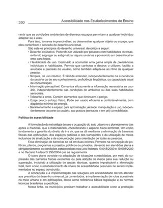330                              Acessibilidade nos Estabelecimentos de Ensino


rantir que as condições ambientais de diversos espaços permitam a qualquer indivíduo
adaptar-se a elas.
        Para isso, torna-se imprescindível, ao desenvolver qualquer objeto ou espaço, que
eles contenham o conceito de desenho universal.
        São sete os princípios do desenho universal, descritos a seguir:
        • Desenho eqüitativo. Podendo ser utilizado por pessoas com habilidades diversas,
          evitando segregar ou estigmatizar alguns usuários e possuindo um desenho atra-
          ente para todos.
        • Flexibilidade de uso. Destinado a acomodar uma gama ampla de preferências
          individuais e habilidades. Permite que canhotos e destros o utilizem, facilita a
          acuidade e precisão do usuário, como também adapta-se ao ritmo de qualquer
          pessoa.
        • Simples, de uso intuitivo. É fácil de entender, independentemente da experiência
          do usuário ou de seu conhecimento, proficiência lingüística, ou capacidade atual
          de concentração.
        • Informação perceptível. Comunica eficazmente a informação necessária ao usu-
          ário, independentemente das condições do ambiente ou das suas habilidades
          sensoriais.
        • Tolerante a erros. Contém elementos que diminuem o perigo.
        • Exige pouco esforço físico. Pode ser usado eficiente e confortavelmente, com
          dispêndio mínimo de energia.
        • Garante tamanho e espaço para aproximação, alcance, manipulação e uso, indepen-
          dentemente do porte do usuário, sua postura (sentados e em pé) ou mobilidade.

Política de acessibilidade

         A formulação da estratégia de uso e ocupação do solo urbano e o planejamento das
ações e medidas, que a materializam, considerando o aspecto físico-territorial, têm como
fundamento a garantia do direito de ir e vir, que se dá mediante a eliminação de barreiras
físicas das edificações, dos espaços públicos e dos transportes e da utilização de meios
inclusivos de sinalização e de comunicação para orientação de todas as pessoas.
         Esta eliminação de barreiras se dá em duas esferas. Primeiro na concepção de po-
líticas, planos, programas e projetos, públicos ou privados, devendo ser atendidas plena e
obrigatoriamente as condições estabelecidas nas Leis federais 10.048/2000 e 10.098/2000
e no Decreto Federal 5.296/2004 que as regulamenta.
         O outro plano consiste na adaptação de situações consolidadas, por meio da su-
pressão das barreiras físicas existentes ou pela adoção de meios para sua redução ou
superação, incluindo a utilização de ajudas técnicas, quando impraticável a eliminação
total, bem como o estabelecimento de níveis de acessibilidade possíveis de serem imple-
mentados no espaço construído.
         A concepção e a implementação das soluções em acessibilidade devem atender
aos preceitos do desenho universal, já comentados, e implementação de rotas acessíveis
no meio urbano e em edificações, tendo como referência básica legislação e as normas
técnicas brasileiras específicas.
         Nessa linha, os municípios precisam trabalhar a acessibilidade como a prestação
 