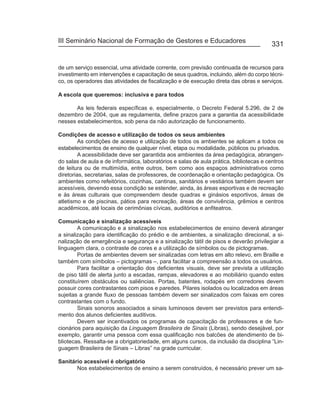 III Seminário Nacional de Formação de Gestores e Educadores
                                                                                        331


de um serviço essencial, uma atividade corrente, com previsão continuada de recursos para
investimento em intervenções e capacitação de seus quadros, incluindo, além do corpo técni-
co, os operadores das atividades de fiscalização e de execução direta das obras e serviços.

A escola que queremos: inclusiva e para todos

       As leis federais específicas e, especialmente, o Decreto Federal 5.296, de 2 de
dezembro de 2004, que as regulamenta, define prazos para a garantia da acessibilidade
nesses estabelecimentos, sob pena da não autorização de funcionamento.

Condições de acesso e utilização de todos os seus ambientes
         As condições de acesso e utilização de todos os ambientes se aplicam a todos os
estabelecimentos de ensino de qualquer nível, etapa ou modalidade, públicos ou privados.
         A acessibilidade deve ser garantida aos ambientes da área pedagógica, abrangen-
do salas de aula e de informática, laboratórios e salas de aula prática, bibliotecas e centros
de leitura ou de multimídia, entre outros, bem como aos espaços administrativos como
diretorias, secretarias, salas de professores, de coordenação e orientação pedagógica. Os
ambientes como refeitórios, cozinhas, cantinas, sanitários e vestiários também devem ser
acessíveis, devendo essa condição se estender, ainda, às áreas esportivas e de recreação
e às áreas culturais que compreendem desde quadras e ginásios esportivos, áreas de
atletismo e de piscinas, pátios para recreação, áreas de convivência, grêmios e centros
acadêmicos, até locais de cerimônias cívicas, auditórios e anfiteatros.

Comunicação e sinalização acessíveis
        A comunicação e a sinalização nos estabelecimentos de ensino deverá abranger
a sinalização para identificação do prédio e de ambientes, a sinalização direcional, a si-
nalização de emergência e segurança e a sinalização tátil de pisos e deverão privilegiar a
linguagem clara, o contraste de cores e a utilização de símbolos ou de pictogramas.
        Portas de ambientes devem ser sinalizadas com letras em alto relevo, em Braille e
também com símbolos – pictogramas –, para facilitar a compreensão a todos os usuários.
        Para facilitar a orientação dos deficientes visuais, deve ser prevista a utilização
de piso tátil de alerta junto a escadas, rampas, elevadores e ao mobiliário quando estes
constituírem obstáculos ou saliências. Portas, batentes, rodapés em corredores devem
possuir cores contrastantes com pisos e paredes. Pilares isolados ou localizados em áreas
sujeitas a grande fluxo de pessoas também devem ser sinalizados com faixas em cores
contrastantes com o fundo.
        Sinais sonoros associados a sinais luminosos devem ser previstos para entendi-
mento dos alunos deficientes auditivos.
        Devem ser incentivados os programas de capacitação de professores e de fun-
cionários para aquisição da Linguagem Brasileira de Sinais (Libras), sendo desejável, por
exemplo, garantir uma pessoa com essa qualificação nos balcões de atendimento de bi-
bliotecas. Ressalta-se a obrigatoriedade, em alguns cursos, da inclusão da disciplina “Lin-
guagem Brasileira de Sinais – Libras” na grade curricular.

Sanitário acessível é obrigatório
       Nos estabelecimentos de ensino a serem construídos, é necessário prever um sa-
 