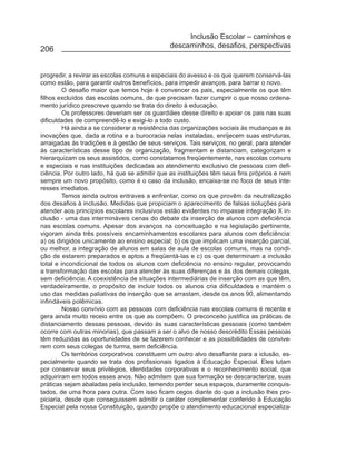 Inclusão Escolar – caminhos e
                                               descaminhos, desafios, perspectivas
206


progredir, a revirar as escolas comuns e especiais do avesso e os que querem conservá-las
como estão, para garantir outros benefícios, para impedir avanços, para barrar o novo.
         O desafio maior que temos hoje é convencer os pais, especialmente os que têm
filhos excluídos das escolas comuns, de que precisam fazer cumprir o que nosso ordena-
mento jurídico prescreve quando se trata do direito à educação.
         Os professores deveriam ser os guardiães desse direito e apoiar os pais nas suas
dificuldades de compreendê-lo e exigi-lo a todo custo.
         Há ainda a se considerar a resistência das organizações sociais às mudanças e às
inovações que, dada a rotina e a burocracia nelas instaladas, enrijecem suas estruturas,
arraigadas às tradições e à gestão de seus serviços. Tais serviços, no geral, para atender
às características desse tipo de organização, fragmentam e distanciam, categorizam e
hierarquizam os seus assistidos, como constatamos freqüentemente, nas escolas comuns
e especiais e nas instituições dedicadas ao atendimento exclusivo de pessoas com defi-
ciência. Por outro lado, há que se admitir que as instituições têm seus fins próprios e nem
sempre um novo propósito, como é o caso da inclusão, encaixa-se no foco de seus inte-
resses imediatos.
         Temos ainda outros entraves a enfrentar, como os que provêm da neutralização
dos desafios à inclusão. Medidas que propiciam o aparecimento de falsas soluções para
atender aos princípios escolares inclusivos estão evidentes no impasse integração X in-
clusão - uma das intermináveis cenas do debate da inserção de alunos com deficiência
nas escolas comuns. Apesar dos avanços na conceituação e na legislação pertinente,
vigoram ainda três possíveis encaminhamentos escolares para alunos com deficiência:
a) os dirigidos unicamente ao ensino especial; b) os que implicam uma inserção parcial,
ou melhor, a integração de alunos em salas de aula de escolas comuns, mas na condi-
ção de estarem preparados e aptos a freqüentá-las e c) os que determinam a inclusão
total e incondicional de todos os alunos com deficiência no ensino regular, provocando
a transformação das escolas para atender às suas diferenças e às dos demais colegas,
sem deficiência. A coexistência de situações intermediárias de inserção com as que têm,
verdadeiramente, o propósito de incluir todos os alunos cria dificuldades e mantém o
uso das medidas paliativas de inserção que se arrastam, desde os anos 90, alimentando
infindáveis polêmicas.
         Nosso convívio com as pessoas com deficiência nas escolas comuns é recente e
gera ainda muito receio entre os que as compõem. O preconceito justifica as práticas de
distanciamento dessas pessoas, devido às suas características pessoais (como também
ocorre com outras minorias), que passam a ser o alvo de nosso descrédito Essas pessoas
têm reduzidas as oportunidades de se fazerem conhecer e as possibilidades de convive-
rem com seus colegas de turma, sem deficiência.
         Os territórios corporativos constituem um outro alvo desafiante para a iclusão, es-
pecialmente quando se trata dos profissionais ligados à Educação Especial. Eles lutam
por conservar seus privilégios, identidades corporativas e o reconhecimento social, que
adquiriram em todos esses anos. Não admitem que sua formação se descaracterize, suas
práticas sejam abaladas pela inclusão, temendo perder seus espaços, duramente conquis-
tados, de uma hora para outra. Com isso ficam cegos diante do que a inclusão lhes pro-
piciaria, desde que conseguissem admitir o caráter complementar conferido à Educação
Especial pela nossa Constituição, quando propõe o atendimento educacional especializa-
 