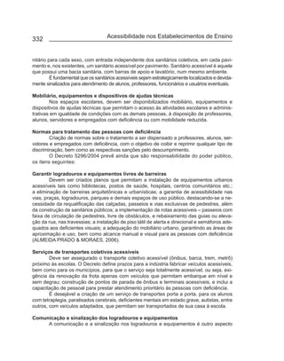 332                                Acessibilidade nos Estabelecimentos de Ensino


nitário para cada sexo, com entrada independente dos sanitários coletivos, em cada pavi-
mento e, nos existentes, um sanitário acessível por pavimento. Sanitário acessível é aquele
que possui uma bacia sanitária, com barras de apoio e lavatório, num mesmo ambiente.
         É fundamental que os sanitários acessíveis sejam estrategicamente localizados e devida-
mente sinalizados para atendimento de alunos, professores, funcionários e usuários eventuais.

Mobiliário, equipamentos e dispositivos de ajudas técnicas
        Nos espaços escolares, devem ser disponibilizados mobiliário, equipamentos e
dispositivos de ajudas técnicas que permitam o acesso às atividades escolares e adminis-
trativas em igualdade de condições com as demais pessoas, à disposição de professores,
alunos, servidores e empregados com deficiência ou com mobilidade reduzida.

Normas para tratamento das pessoas com deficiência
        Criação de normas sobre o tratamento a ser dispensado a professores, alunos, ser-
vidores e empregados com deficiência, com o objetivo de coibir e reprimir qualquer tipo de
discriminação, bem como as respectivas sanções pelo descumprimento.
        O Decreto 5296/2004 prevê ainda que são responsabilidade do poder público,
os itens seguintes:

Garantir logradouros e equipamentos livres de barreiras
        Devem ser criados planos que permitam a instalação de equipamentos urbanos
acessíveis tais como bibliotecas, postos de saúde, hospitais, centros comunitários etc.;
a eliminação de barreiras arquitetônicas e urbanísticas; a garantia de acessibilidade nas
vias, praças, logradouros, parques e demais espaços de uso público, destacando-se a ne-
cessidade da requalificação das calçadas, passeios e vias exclusivas de pedestres, além
da construção de sanitários públicos; a implementação de rotas acessíveis – passeios com
faixa de circulação de pedestres, livre de obstáculos, e rebaixamento das guias ou eleva-
ção da rua, nas travessias; a instalação de piso tátil de alerta e direcional e semáforos ade-
quados aos deficientes visuais; a adequação do mobiliário urbano, garantindo as áreas de
aproximação e uso, bem como alcance manual e visual para as pessoas com deficiência
(ALMEIDA PRADO & MORAES, 2006).

Serviços de transportes coletivos acessíveis
        Deve ser assegurado o transporte coletivo acessível (ônibus, barca, trem, metrô)
próximo às escolas. O Decreto define prazos para a indústria fabricar veículos acessíveis,
bem como para os municípios, para que o serviço seja totalmente acessível, ou seja, exi-
gência da renovação da frota apenas com veículos que permitam embarque em nível e
sem degrau; construção de pontos de parada de ônibus e terminais acessíveis, e inclui a
capacitação de pessoal para prestar atendimento prioritário às pessoas com deficiência.
        É desejável a criação de um serviço de transportes porta a porta, para os alunos
com tetraplegia, paralisados cerebrais, deficientes mentais em estado grave, autistas, entre
outros, com veículos adaptados, que permitam ser transportados de sua casa à escola.

Comunicação e sinalização dos logradouros e equipamentos
     A comunicação e a sinalização nos logradouros e equipamentos é outro aspecto
 