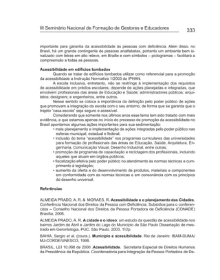 III Seminário Nacional de Formação de Gestores e Educadores
                                                                                      333


importante para garantia da acessibilidade às pessoas com deficiência. Além disso, no
Brasil, há um grande contingente de pessoas analfabetas, portanto um ambiente bem si-
nalizado com letras em alto relevo, em Braille e com símbolos – pictogramas – facilitará a
compreensão a todas as pessoas.

Acessibilidade em edifícios tombados
         Quando se tratar de edifícios tombados utilizar como referencial para a promoção
da acessibilidade a Instrução Normativa 1/2003 do IPHAN.
         A escola inclusiva, entretanto, não se restringe à implementação dos requisitos
de acessibilidade em prédios escolares, depende de ações planejadas e integradas, que
envolvem profissionais das áreas de Educação e Saúde; administradores públicos; arqui-
tetos; designers; e engenheiros, entre outros.
         Nesse sentido se coloca a importância da definição pelo poder público de ações
que promovam a integração da escola com o seu entorno, de forma que se garanta que o
trajeto “casa-escola” seja seguro e acessível.
         Considerando que somente nos últimos anos esse tema tem sido tratado com mais
evidência, e que estamos apenas no início do processo de promoção da acessibilidade no
Brasil apontamos algumas ações importantes para sua sedimentação:
         • mais planejamento e implementação de ações integradas pelo poder público nas
            esferas municipal, estadual e federal;
         • inclusão do tema “acessibilidade” nos programas curriculares das universidades
            para formação de profissionais das áreas de Educação, Saúde, Arquitetura, En-
            genharia, Comunicação Visual, Desenho Industrial, entre outras;
         • promoção de programas de capacitação e reciclagem dos profissionais, incluindo
            aqueles que atuam em órgãos públicos;
         • fiscalização efetiva pelo poder público no atendimento às normas técnicas e cum-
            primento à legislação;
         • aumento da oferta e do desenvolvimento de produtos, materiais e componentes
            em conformidade com as normas técnicas e em consonância com os princípios
            do desenho universal.

Referências

ALMEIDA PRADO, A. R. & MORAES, R. Acessibilidade e o planejamento das Cidades.
Conferência Nacional dos Direitos da Pessoa com Deficiência. Subsídios para o conferen-
cista – Conselho Nacional dos Direitos da Pessoa Portadora de Deficiência (CONADE)
Brasília, 2006.
ALMEIDA PRADO, A. R. A cidade e o idoso: um estudo da questão de acessibilidade nos
bairros Jardim de Abril e Jardim do Lago do Município de São Paulo Dissertação de mes-
trado em Gerontologia, PUC, São Paulo. 2003, 112p.
BAHIA, Sergio et al. (coura.). Município e acessibilidade. Rio de Janeiro: IBAM-DUMA/
MJ-CORDE/UNESCO, 1998.
BRASIL. LEI 10.098 de 2000 .Acessibilidade. Secretaria Especial de Direitos Humanos
da Presidência da República. Coordenadoria para Integração da Pessoa Portadora de De-
 