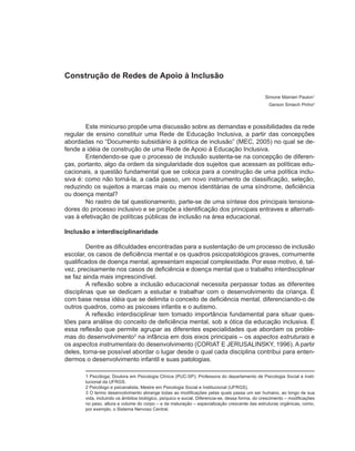 Construção de Redes de Apoio à Inclusão

                                                                                                Simone Mainieri Paulon1
                                                                                                  Gerson Smiech Pinho2



        Este minicurso propõe uma discussão sobre as demandas e possibilidades da rede
regular de ensino constituir uma Rede de Educação Inclusiva, a partir das concepções
abordadas no “Documento subsidiário à política de inclusão” (MEC, 2005) no qual se de-
fende a idéia de construção de uma Rede de Apoio à Educação Inclusiva.
        Entendendo-se que o processo de inclusão sustenta-se na concepção de diferen-
ças, portanto, algo da ordem da singularidade dos sujeitos que acessam as políticas edu-
cacionais, a questão fundamental que se coloca para a construção de uma política inclu-
siva é: como não torná-la, a cada passo, um novo instrumento de classificação, seleção,
reduzindo os sujeitos a marcas mais ou menos identitárias de uma síndrome, deficiência
ou doença mental?
        No rastro de tal questionamento, parte-se de uma síntese dos principais tensiona-
dores do processo inclusivo e se propõe a identificação dos principais entraves e alternati-
vas à efetivação de políticas públicas de inclusão na área educacional.

Inclusão e interdisciplinaridade

         Dentre as dificuldades encontradas para a sustentação de um processo de inclusão
escolar, os casos de deficiência mental e os quadros psicopatológicos graves, comumente
qualificados de doença mental, apresentam especial complexidade. Por esse motivo, é, tal-
vez, precisamente nos casos de deficiência e doença mental que o trabalho interdisciplinar
se faz ainda mais imprescindível.
         A reflexão sobre a inclusão educacional necessita perpassar todas as diferentes
disciplinas que se dedicam a estudar e trabalhar com o desenvolvimento da criança. É
com base nessa idéia que se delimita o conceito de deficiência mental, diferenciando-o de
outros quadros, como as psicoses infantis e o autismo.
         A reflexão interdisciplinar tem tomado importância fundamental para situar ques-
tões para análise do conceito de deficiência mental, sob a ótica da educação inclusiva. É
essa reflexão que permite agrupar as diferentes especialidades que abordam os proble-
mas do desenvolvimento3 na infância em dois eixos principais – os aspectos estruturais e
os aspectos instrumentais do desenvolvimento (CORIAT E JERUSALINSKY, 1996). A partir
deles, torna-se possível abordar o lugar desde o qual cada disciplina contribui para enten-
dermos o desenvolvimento infantil e suas patologias.

       1 Psicóloga; Doutora em Psicologia Clínica (PUC-SP); Professora do departamento de Psicologia Social e Insti-
       tucional da UFRGS.
       2 Psicólogo e psicanalista, Mestre em Psicologia Social e Institucional (UFRGS).
       3 O termo desenvolvimento abrange todas as modificações pelas quais passa um ser humano, ao longo de sua
       vida, incluindo os âmbitos biológico, psíquico e social. Diferencia-se, dessa forma, do crescimento – modificações
       no peso, altura e volume do corpo – e da maturação – especialização crescente das estruturas orgânicas, como,
       por exemplo, o Sistema Nervoso Central.
 