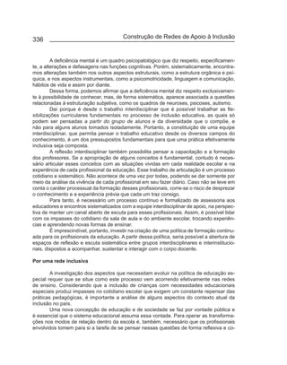 336                                      Construção de Redes de Apoio à Inclusão


         A deficiência mental é um quadro psicopatológico que diz respeito, especificamen-
te, a alterações e defasagens nas funções cognitivas. Porém, sistematicamente, encontra-
mos alterações também nos outros aspectos estruturais, como a estrutura orgânica e psí-
quica, e nos aspectos instrumentais, como a psicomotricidade, linguagem e comunicação,
hábitos de vida e assim por diante.
         Dessa forma, podemos afirmar que a deficiência mental diz respeito exclusivamen-
te à possibilidade de conhecer, mas, de forma sistemática, aparece associada a questões
relacionadas à estruturação subjetiva, como os quadros de neuroses, psicoses, autismo.
         Daí porque é desde o trabalho interdisciplinar que é possível trabalhar as fle-
xibilizações curriculares fundamentais no processo de inclusão educativa, as quais só
podem ser pensadas a partir do grupo de alunos e da diversidade que o compõe, e
não para alguns alunos tomados isoladamente. Portanto, a constituição de uma equipe
interdisciplinar, que permita pensar o trabalho educativo desde os diversos campos do
conhecimento, é um dos pressupostos fundamentais para que uma prática efetivamente
inclusiva seja composta.
         A reflexão interdisciplinar também possibilita pensar a capacitação e a formação
dos professores. Se a apropriação de alguns conceitos é fundamental, contudo é neces-
sário articular esses conceitos com as situações vividas em cada realidade escolar e na
experiência de cada profissional da educação. Esse trabalho de articulação é um processo
cotidiano e sistemático. Não acontece de uma vez por todas, podendo se dar somente por
meio da análise da vivência de cada profissional em seu fazer diário. Caso não se leve em
conta o caráter processual da formação desses profissionais, corre-se o risco de desprezar
o conhecimento e a experiência prévia que cada um traz consigo.
         Para tanto, é necessário um processo contínuo e formalizado de assessoria aos
educadores e encontros sistematizados com a equipe interdisciplinar de apoio, na perspec-
tiva de manter um canal aberto de escuta para esses profissionais. Assim, é possível lidar
com os impasses do cotidiano da sala de aula e do ambiente escolar, trocando experiên-
cias e aprendendo novas formas de ensinar.
         É imprescindível, portanto, investir na criação de uma política de formação continu-
ada para os profissionais da educação. A partir dessa política, seria possível a abertura de
espaços de reflexão e escuta sistemática entre grupos interdisciplinares e interinstitucio-
nais, dispostos a acompanhar, sustentar e interagir com o corpo docente.

Por uma rede inclusiva

        A investigação dos aspectos que necessitam evoluir na política de educação es-
pecial requer que se situe como este processo vem acorrendo efetivamente nas redes
de ensino. Considerando que a inclusão de crianças com necessidades educacionais
especiais produz impasses no cotidiano escolar que exigem um constante repensar das
práticas pedagógicas, é importante a análise de alguns aspectos do contexto atual da
inclusão no país.
        Uma nova concepção de educação e de sociedade se faz por vontade pública e
é essencial que o sistema educacional assuma essa vontade. Para operar as transforma-
ções nos modos de relação dentro da escola é, também, necessário que os profissionais
envolvidos tomem para si a tarefa de se pensar nessas questões de forma reflexiva e co-
 